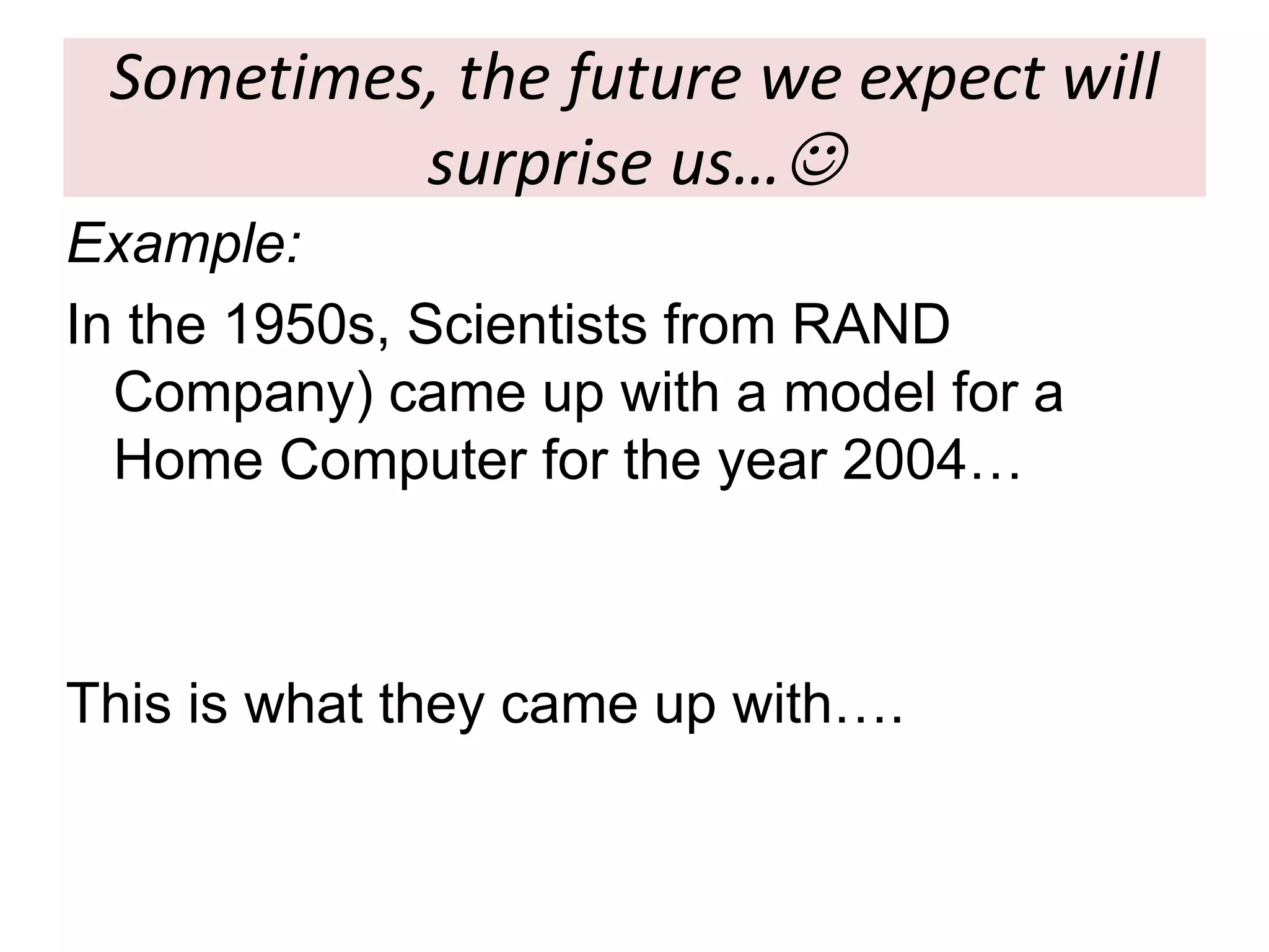 Sometimes, the future we expect will
surprise us…
Example:
In the 1950s, Scientists from RAND
Company) came up with a model for a
Home Computer for the year 2004…
This is what they came up with….
 