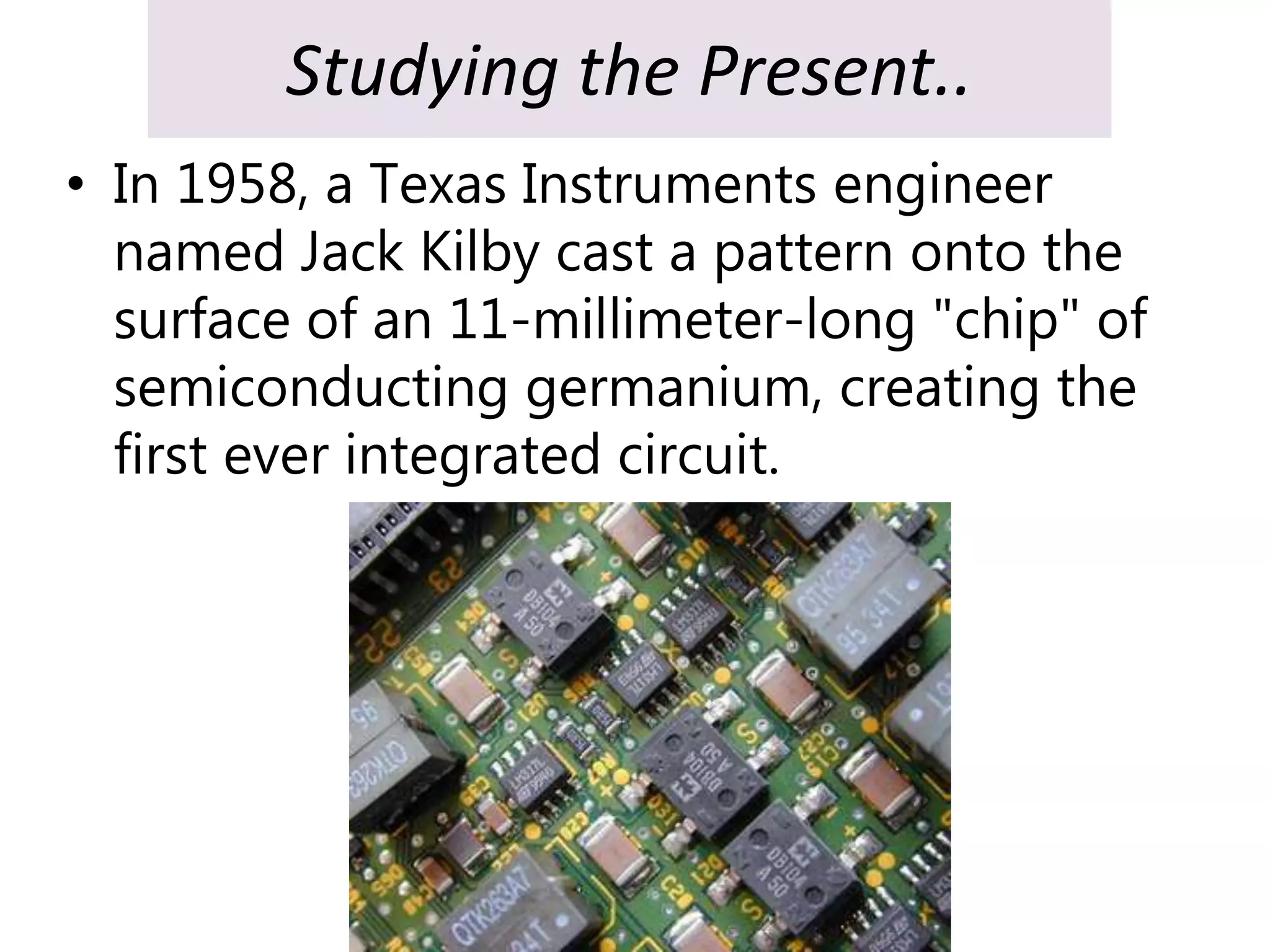 Studying the Present..
• In 1958, a Texas Instruments engineer
named Jack Kilby cast a pattern onto the
surface of an 11-millimeter-long "chip" of
semiconducting germanium, creating the
first ever integrated circuit.
 