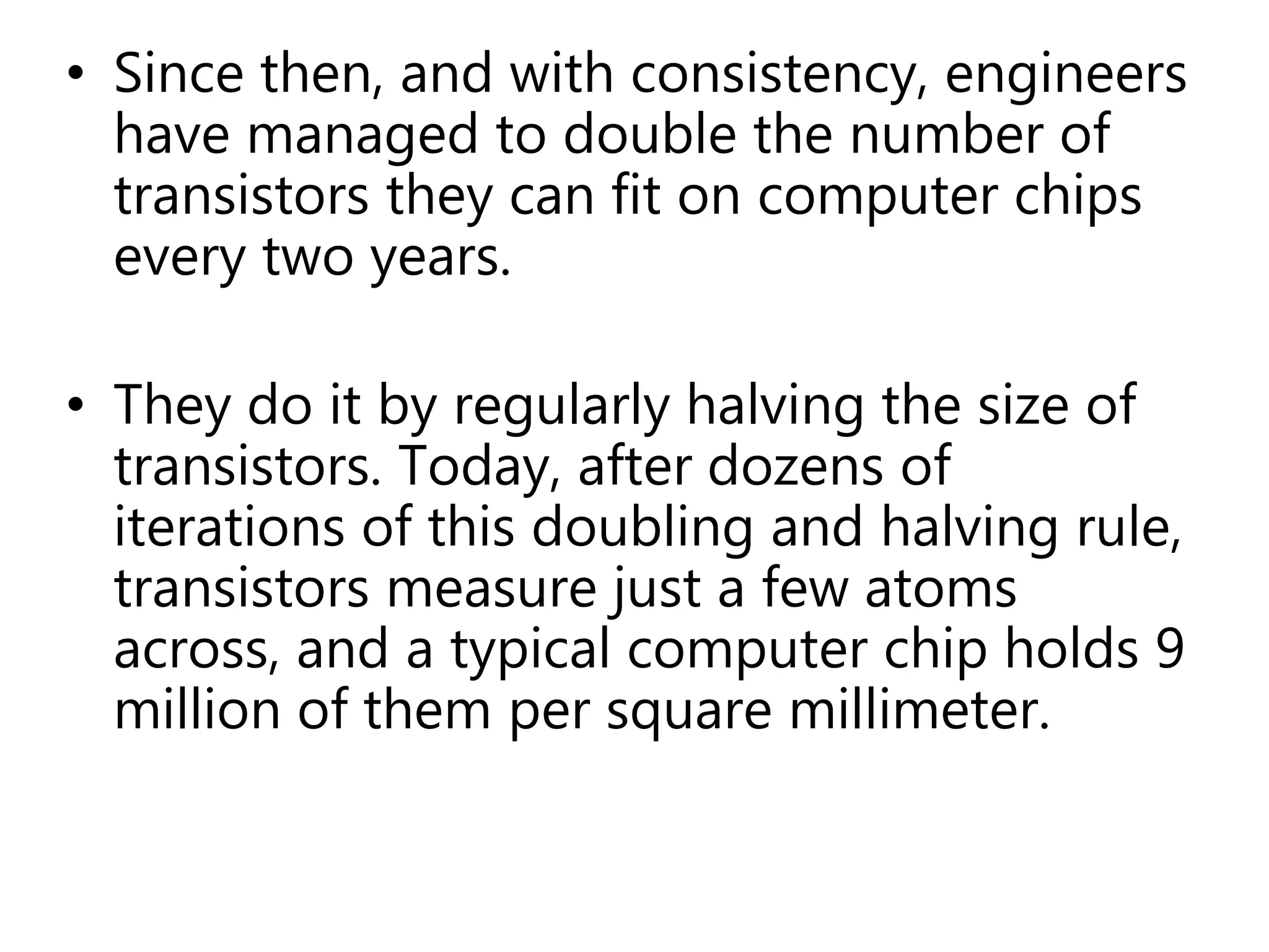 • Since then, and with consistency, engineers
have managed to double the number of
transistors they can fit on computer chips
every two years.
• They do it by regularly halving the size of
transistors. Today, after dozens of
iterations of this doubling and halving rule,
transistors measure just a few atoms
across, and a typical computer chip holds 9
million of them per square millimeter.
 