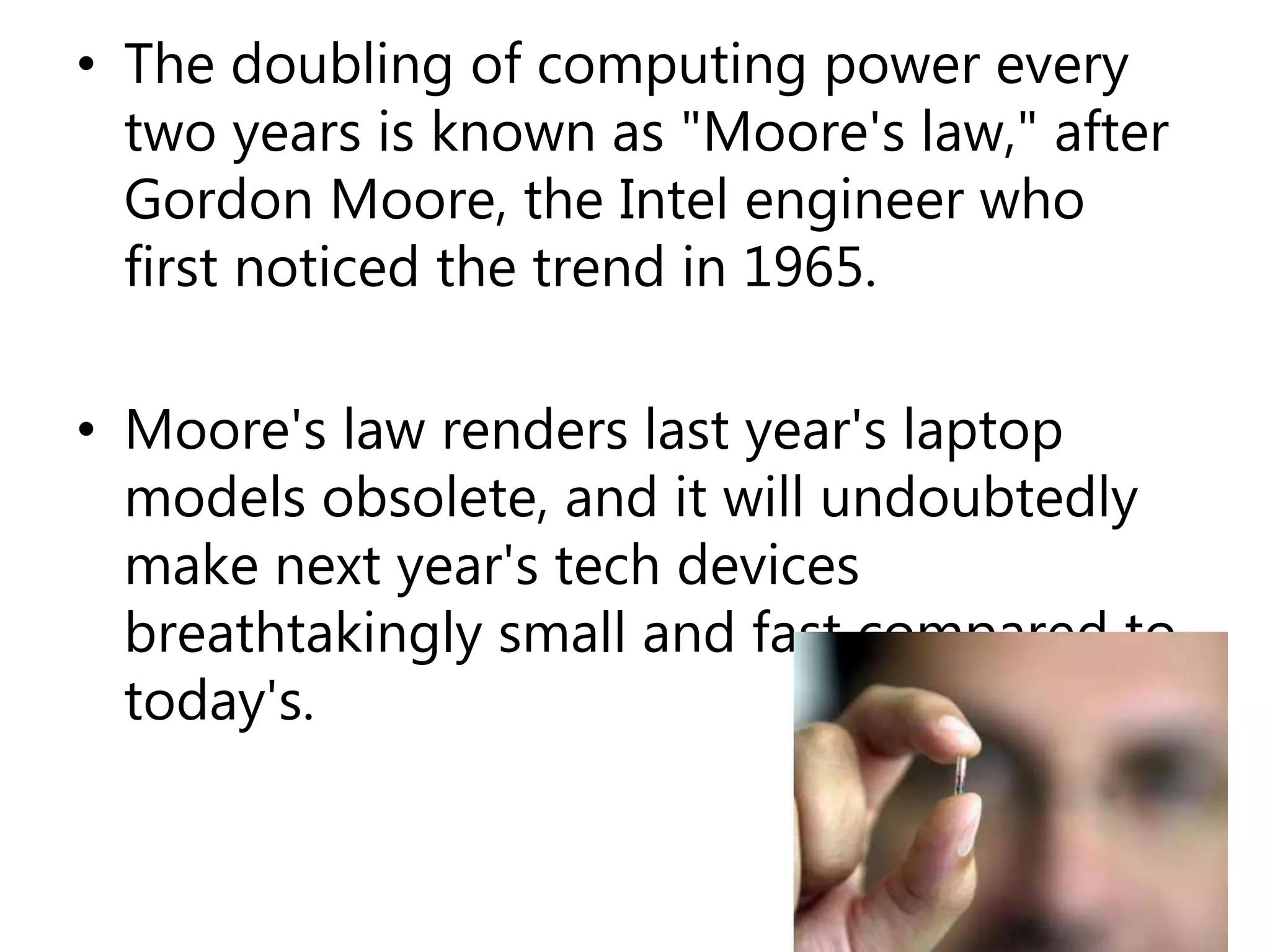 • The doubling of computing power every
two years is known as "Moore's law," after
Gordon Moore, the Intel engineer who
first noticed the trend in 1965.
• Moore's law renders last year's laptop
models obsolete, and it will undoubtedly
make next year's tech devices
breathtakingly small and fast compared to
today's.
 