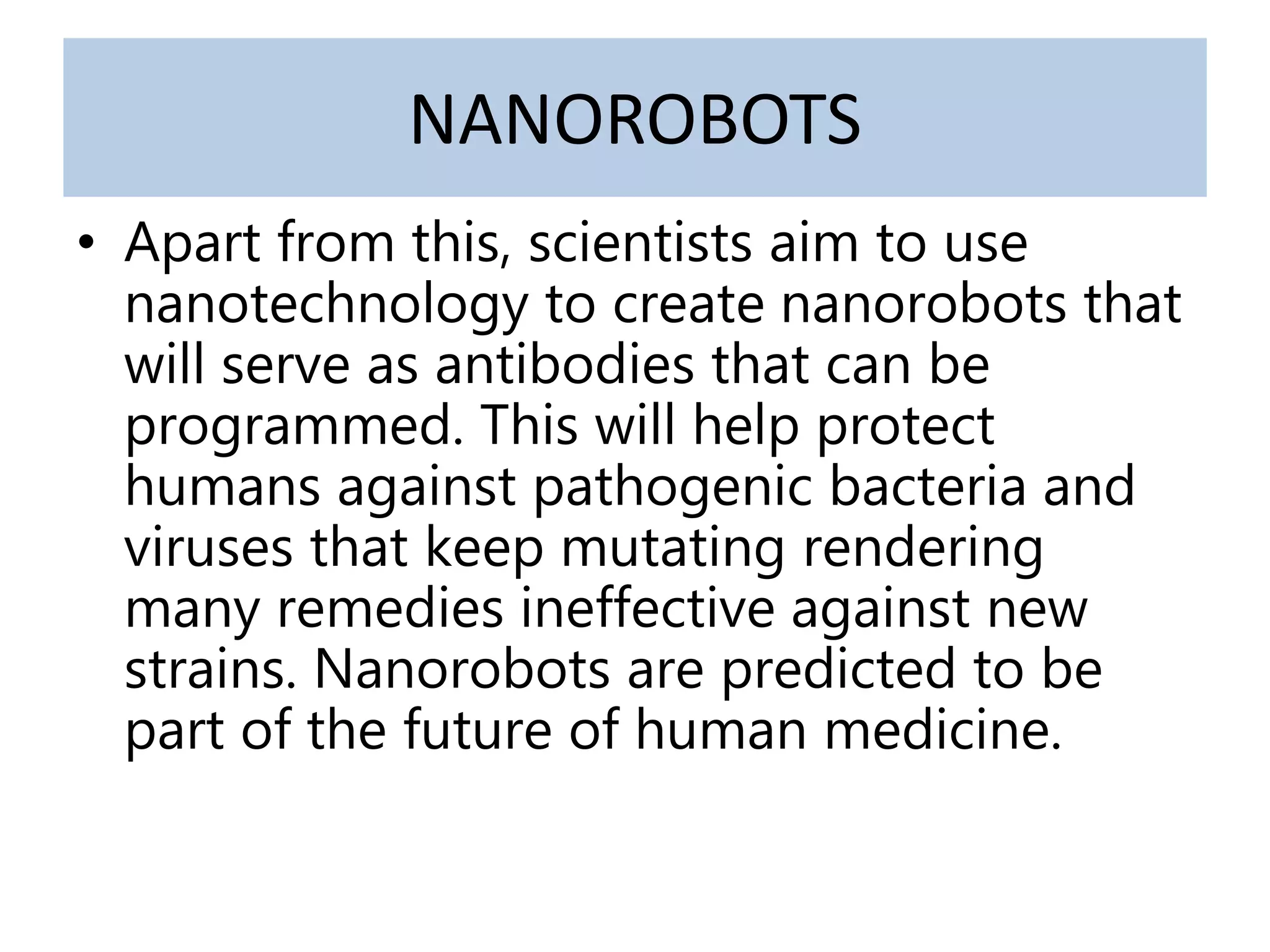 NANOROBOTS
• Apart from this, scientists aim to use
nanotechnology to create nanorobots that
will serve as antibodies that can be
programmed. This will help protect
humans against pathogenic bacteria and
viruses that keep mutating rendering
many remedies ineffective against new
strains. Nanorobots are predicted to be
part of the future of human medicine.
 
