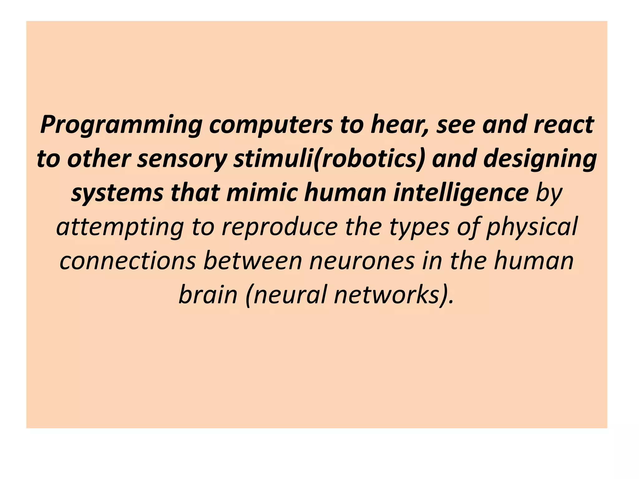 Programming computers to hear, see and react
to other sensory stimuli(robotics) and designing
systems that mimic human intelligence by
attempting to reproduce the types of physical
connections between neurones in the human
brain (neural networks).
 