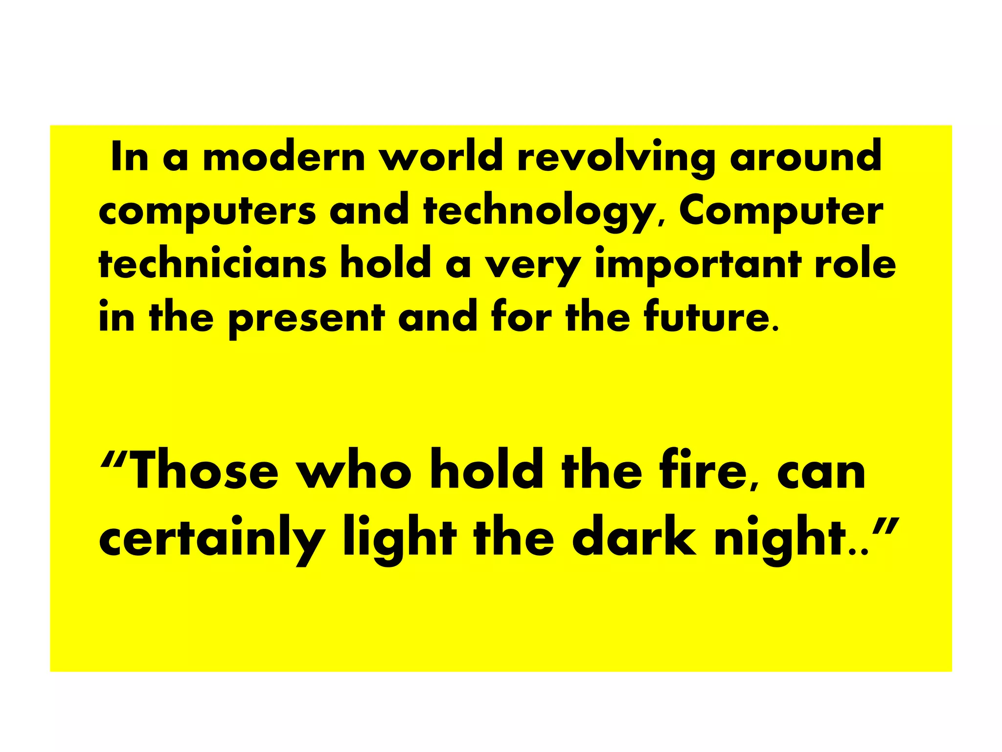 In a modern world revolving around
computers and technology, Computer
technicians hold a very important role
in the present and for the future.
“Those who hold the fire, can
certainly light the dark night..”
 