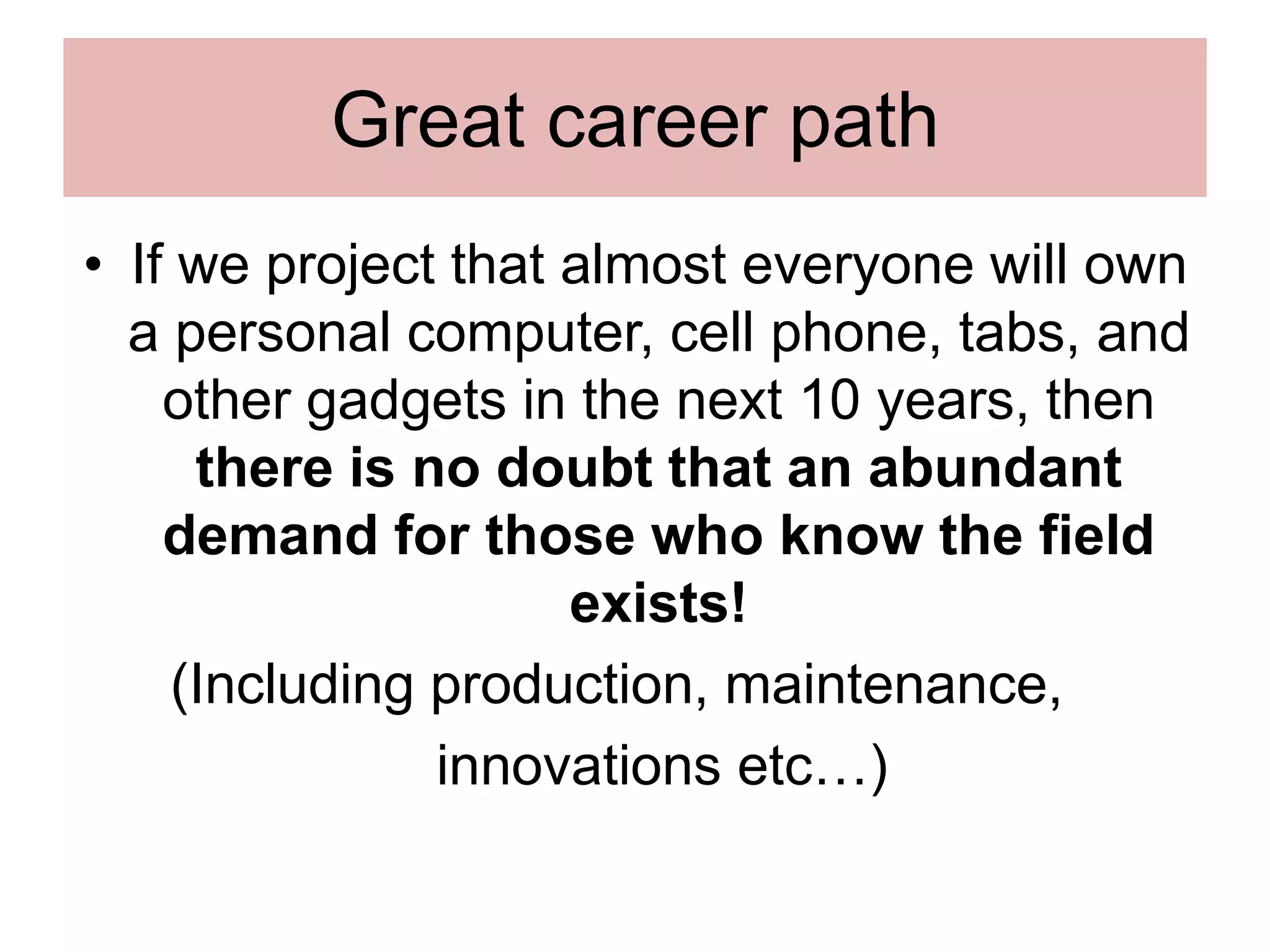 Great career path
• If we project that almost everyone will own
a personal computer, cell phone, tabs, and
other gadgets in the next 10 years, then
there is no doubt that an abundant
demand for those who know the field
exists!
(Including production, maintenance,
innovations etc…)
 