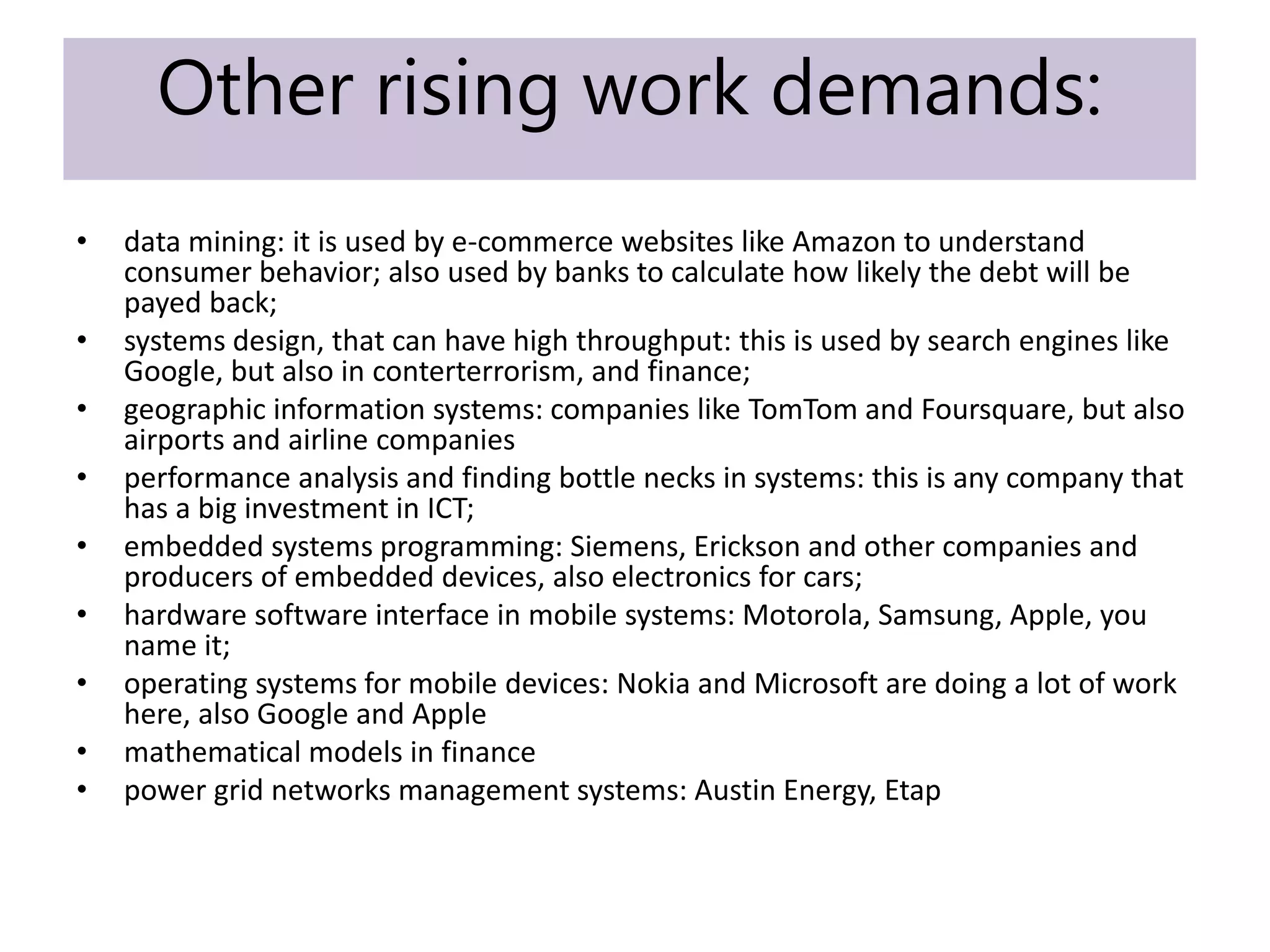 Other rising work demands:
• data mining: it is used by e-commerce websites like Amazon to understand
consumer behavior; also used by banks to calculate how likely the debt will be
payed back;
• systems design, that can have high throughput: this is used by search engines like
Google, but also in conterterrorism, and finance;
• geographic information systems: companies like TomTom and Foursquare, but also
airports and airline companies
• performance analysis and finding bottle necks in systems: this is any company that
has a big investment in ICT;
• embedded systems programming: Siemens, Erickson and other companies and
producers of embedded devices, also electronics for cars;
• hardware software interface in mobile systems: Motorola, Samsung, Apple, you
name it;
• operating systems for mobile devices: Nokia and Microsoft are doing a lot of work
here, also Google and Apple
• mathematical models in finance
• power grid networks management systems: Austin Energy, Etap
 