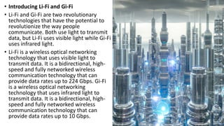 • Introducing Li-Fi and Gi-Fi
• Li-Fi and Gi-Fi are two revolutionary
technologies that have the potential to
revolutionize the way people
communicate. Both use light to transmit
data, but Li-Fi uses visible light while Gi-Fi
uses infrared light.
• Li-Fi is a wireless optical networking
technology that uses visible light to
transmit data. It is a bidirectional, high-
speed and fully networked wireless
communication technology that can
provide data rates up to 224 Gbps. Gi-Fi
is a wireless optical networking
technology that uses infrared light to
transmit data. It is a bidirectional, high-
speed and fully networked wireless
communication technology that can
provide data rates up to 10 Gbps.
 
