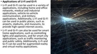 • Applications of Li-Fi and Gi-Fi
• Li-Fi and Gi-Fi can be used in a variety of
applications, including home and office
networks, medical and industrial
applications, vehicle-to-vehicle
communication, and military
applications. Additionally, Li-Fi and Gi-Fi
can be used in public places, such as
airports, stadiums, and museums, to
provide high-speed internet access.
• Li-Fi and Gi-Fi can also be used for smart
home applications, such as controlling
lights and appliances, and for smart city
applications, such as traffic monitoring
and public safety. Additionally, Li-Fi and
Gi-Fi can be used for augmented reality
and virtual reality applications.
 