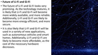 • Future of Li-Fi and Gi-Fi
• The future of Li-Fi and Gi-Fi looks very
promising. As the technology matures, it
is likely that Li-Fi and Gi-Fi will become
more widely available, and more reliable.
Additionally, Li-Fi and Gi-Fi are likely to
become more energy efficient, and more
secure.
• It is also likely that Li-Fi and Gi-Fi will be
used in a variety of new applications,
such as autonomous vehicles and smart
homes. Additionally, Li-Fi and Gi-Fi are
likely to become more affordable, as the
cost of the necessary hardware
decreases.
 