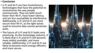 • Conclusion
• Li-Fi and Gi-Fi are two revolutionary
technologies that have the potential to
revolutionize the way people
communicate. They are both much
faster than Wi-Fi, have lower latency,
and are less susceptible to interference.
Additionally, Li-Fi and Gi-Fi are more
secure than Wi-Fi, as the light waves
used to transmit data cannot penetrate
walls.
• The future of Li-Fi and Gi-Fi looks very
promising. As the technology matures, it
is likely that Li-Fi and Gi-Fi will become
more widely available, and more
reliable. Additionally, Li-Fi and Gi-Fi are
likely to become more energy efficient,
and more secure.
 
