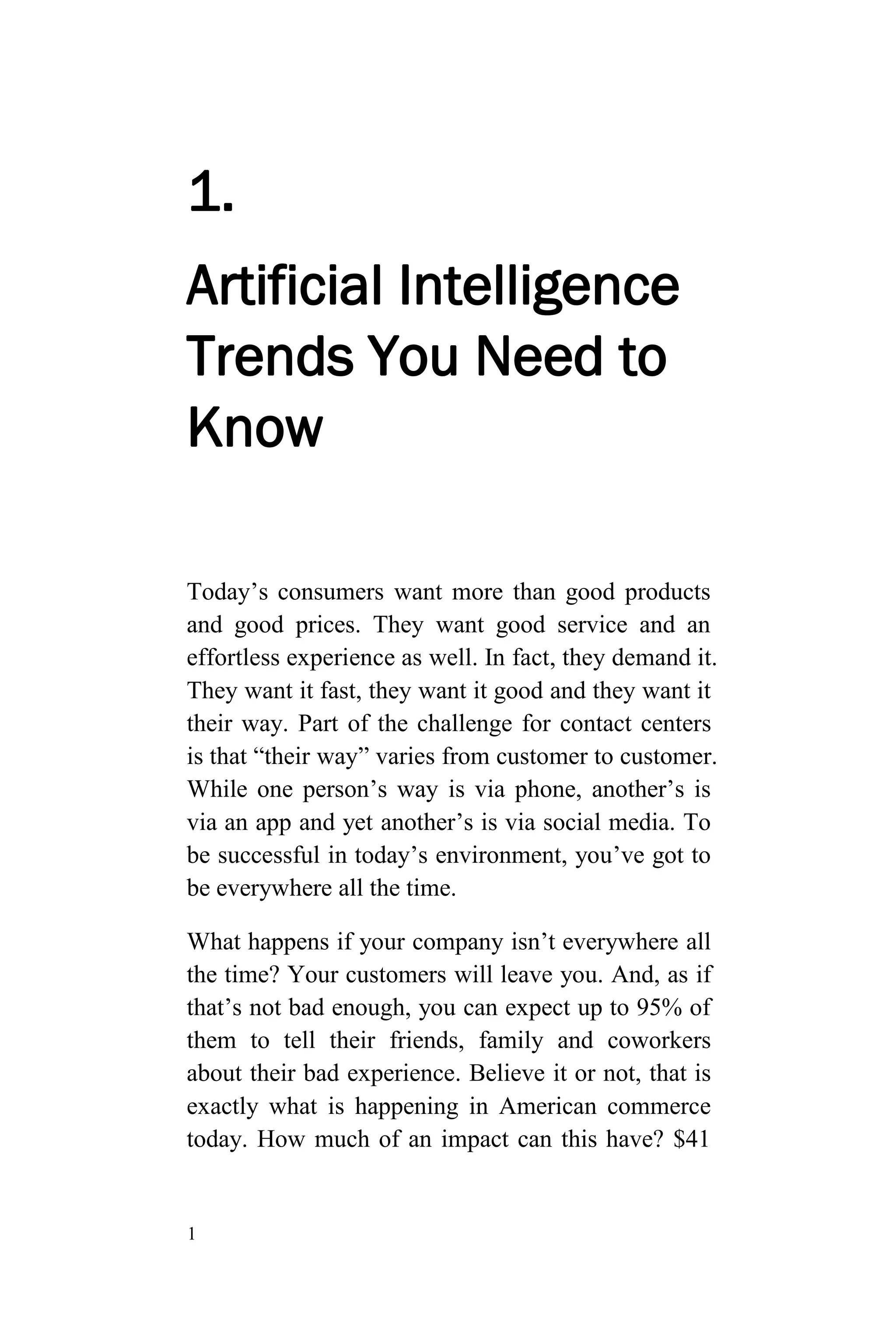 1
1.
Artificial Intelligence
Trends You Need to
Know
Today’s consumers want more than good products
and good prices. They want good service and an
effortless experience as well. In fact, they demand it.
They want it fast, they want it good and they want it
their way. Part of the challenge for contact centers
is that “their way” varies from customer to customer.
While one person’s way is via phone, another’s is
via an app and yet another’s is via social media. To
be successful in today’s environment, you’ve got to
be everywhere all the time.
What happens if your company isn’t everywhere all
the time? Your customers will leave you. And, as if
that’s not bad enough, you can expect up to 95% of
them to tell their friends, family and coworkers
about their bad experience. Believe it or not, that is
exactly what is happening in American commerce
today. How much of an impact can this have? $41
 