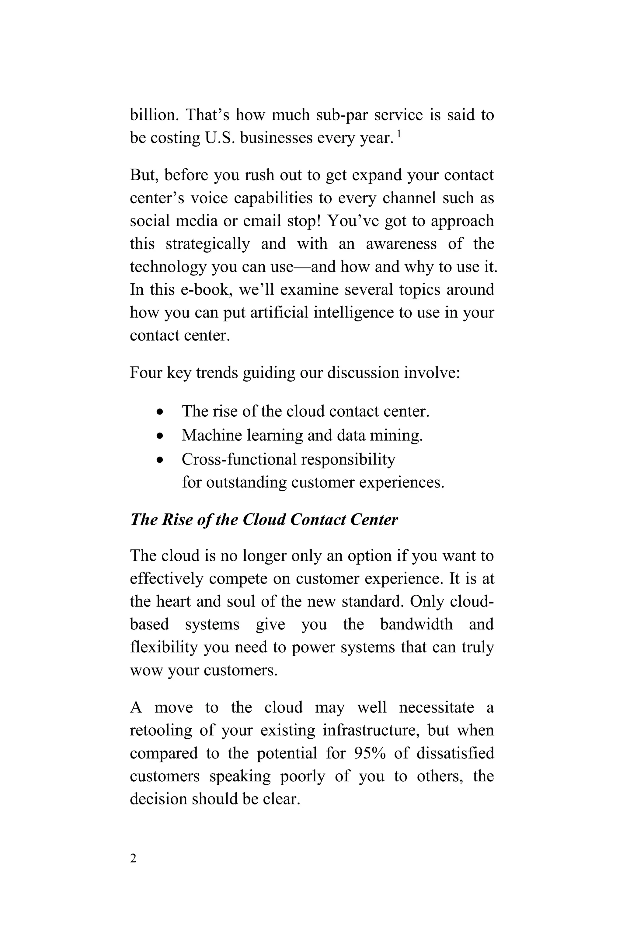 2
billion. That’s how much sub-par service is said to
be costing U.S. businesses every year.1
But, before you rush out to get expand your contact
center’s voice capabilities to every channel such as
social media or email stop! You’ve got to approach
this strategically and with an awareness of the
technology you can use—and how and why to use it.
In this e-book, we’ll examine several topics around
how you can put artificial intelligence to use in your
contact center.
Four key trends guiding our discussion involve:
 The rise of the cloud contact center.
 Machine learning and data mining.
 Cross-functional responsibility
for outstanding customer experiences.
The Rise of the Cloud Contact Center
The cloud is no longer only an option if you want to
effectively compete on customer experience. It is at
the heart and soul of the new standard. Only cloud-
based systems give you the bandwidth and
flexibility you need to power systems that can truly
wow your customers.
A move to the cloud may well necessitate a
retooling of your existing infrastructure, but when
compared to the potential for 95% of dissatisfied
customers speaking poorly of you to others, the
decision should be clear.
 