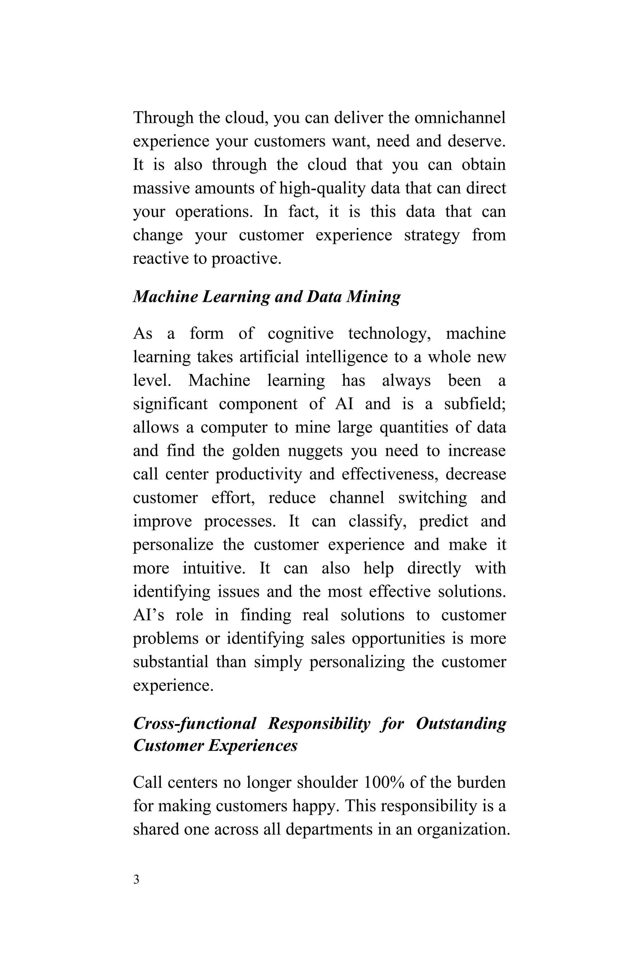 3
Through the cloud, you can deliver the omnichannel
experience your customers want, need and deserve.
It is also through the cloud that you can obtain
massive amounts of high-quality data that can direct
your operations. In fact, it is this data that can
change your customer experience strategy from
reactive to proactive.
Machine Learning and Data Mining
As a form of cognitive technology, machine
learning takes artificial intelligence to a whole new
level. Machine learning has always been a
significant component of AI and is a subfield;
allows a computer to mine large quantities of data
and find the golden nuggets you need to increase
call center productivity and effectiveness, decrease
customer effort, reduce channel switching and
improve processes. It can classify, predict and
personalize the customer experience and make it
more intuitive. It can also help directly with
identifying issues and the most effective solutions.
AI’s role in finding real solutions to customer
problems or identifying sales opportunities is more
substantial than simply personalizing the customer
experience.
Cross-functional Responsibility for Outstanding
Customer Experiences
Call centers no longer shoulder 100% of the burden
for making customers happy. This responsibility is a
shared one across all departments in an organization.
 