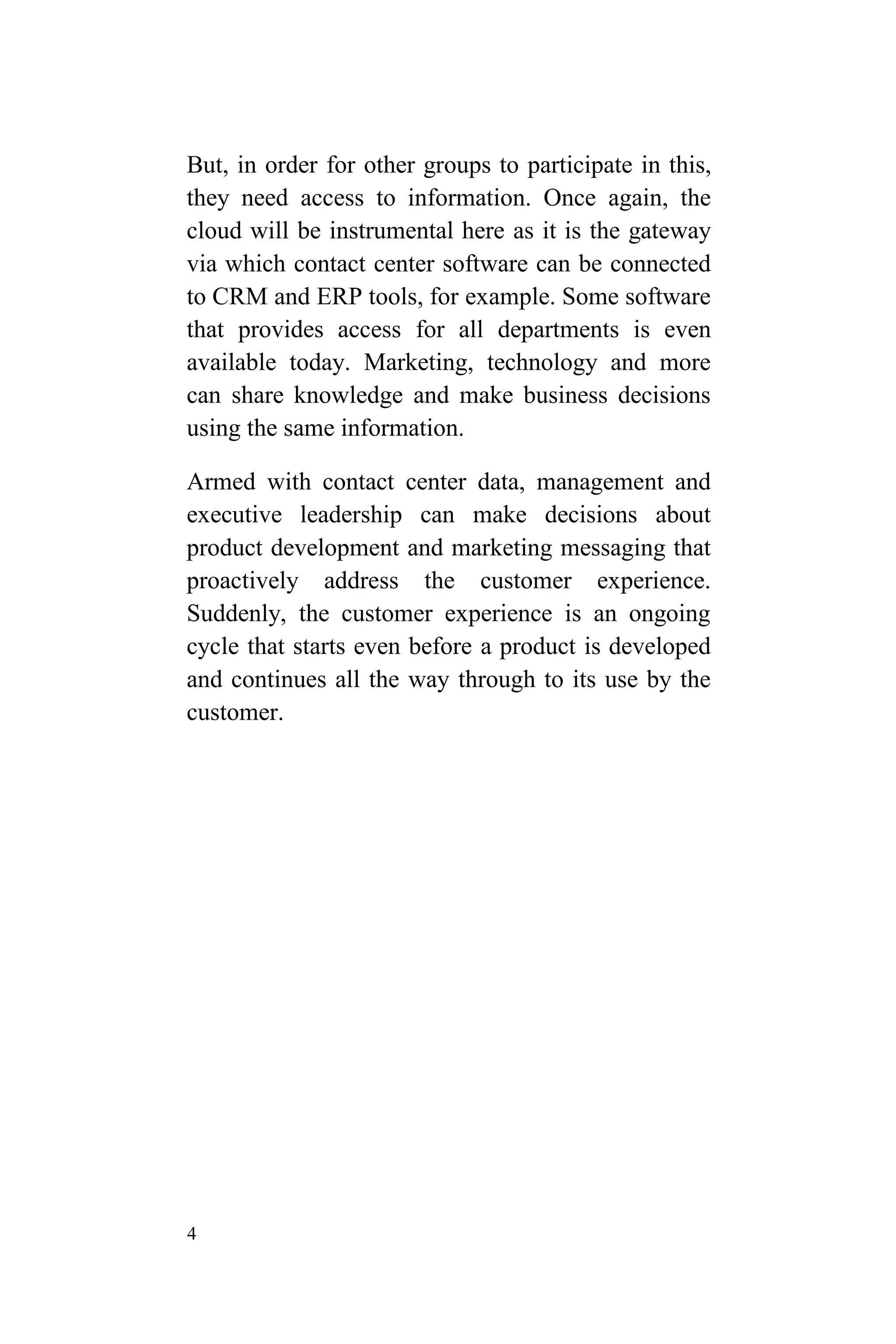 4
But, in order for other groups to participate in this,
they need access to information. Once again, the
cloud will be instrumental here as it is the gateway
via which contact center software can be connected
to CRM and ERP tools, for example. Some software
that provides access for all departments is even
available today. Marketing, technology and more
can share knowledge and make business decisions
using the same information.
Armed with contact center data, management and
executive leadership can make decisions about
product development and marketing messaging that
proactively address the customer experience.
Suddenly, the customer experience is an ongoing
cycle that starts even before a product is developed
and continues all the way through to its use by the
customer.
 