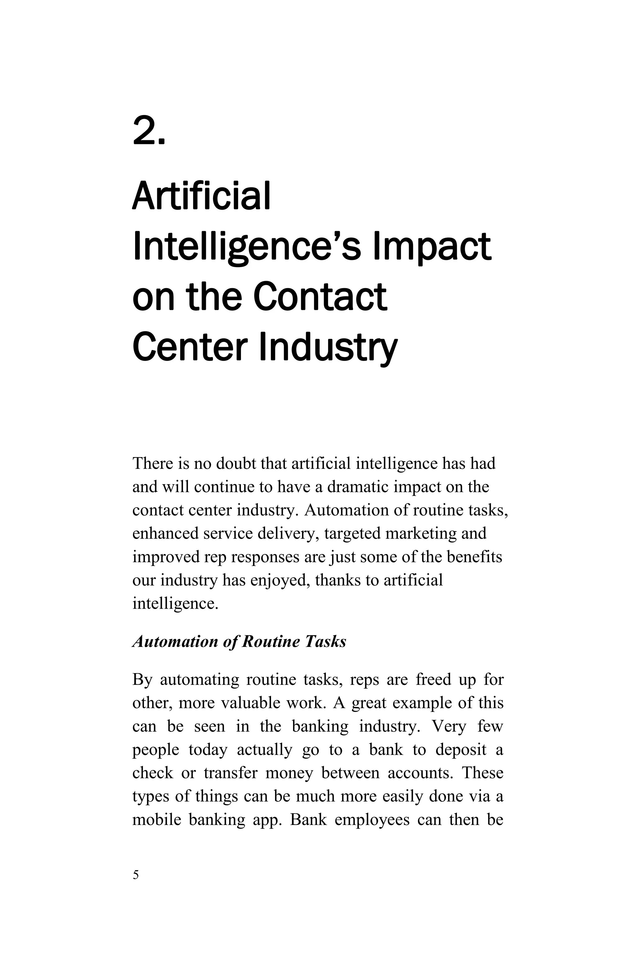 5
2.
Artificial
Intelligence’s Impact
on the Contact
Center Industry
There is no doubt that artificial intelligence has had
and will continue to have a dramatic impact on the
contact center industry. Automation of routine tasks,
enhanced service delivery, targeted marketing and
improved rep responses are just some of the benefits
our industry has enjoyed, thanks to artificial
intelligence.
Automation of Routine Tasks
By automating routine tasks, reps are freed up for
other, more valuable work. A great example of this
can be seen in the banking industry. Very few
people today actually go to a bank to deposit a
check or transfer money between accounts. These
types of things can be much more easily done via a
mobile banking app. Bank employees can then be
 