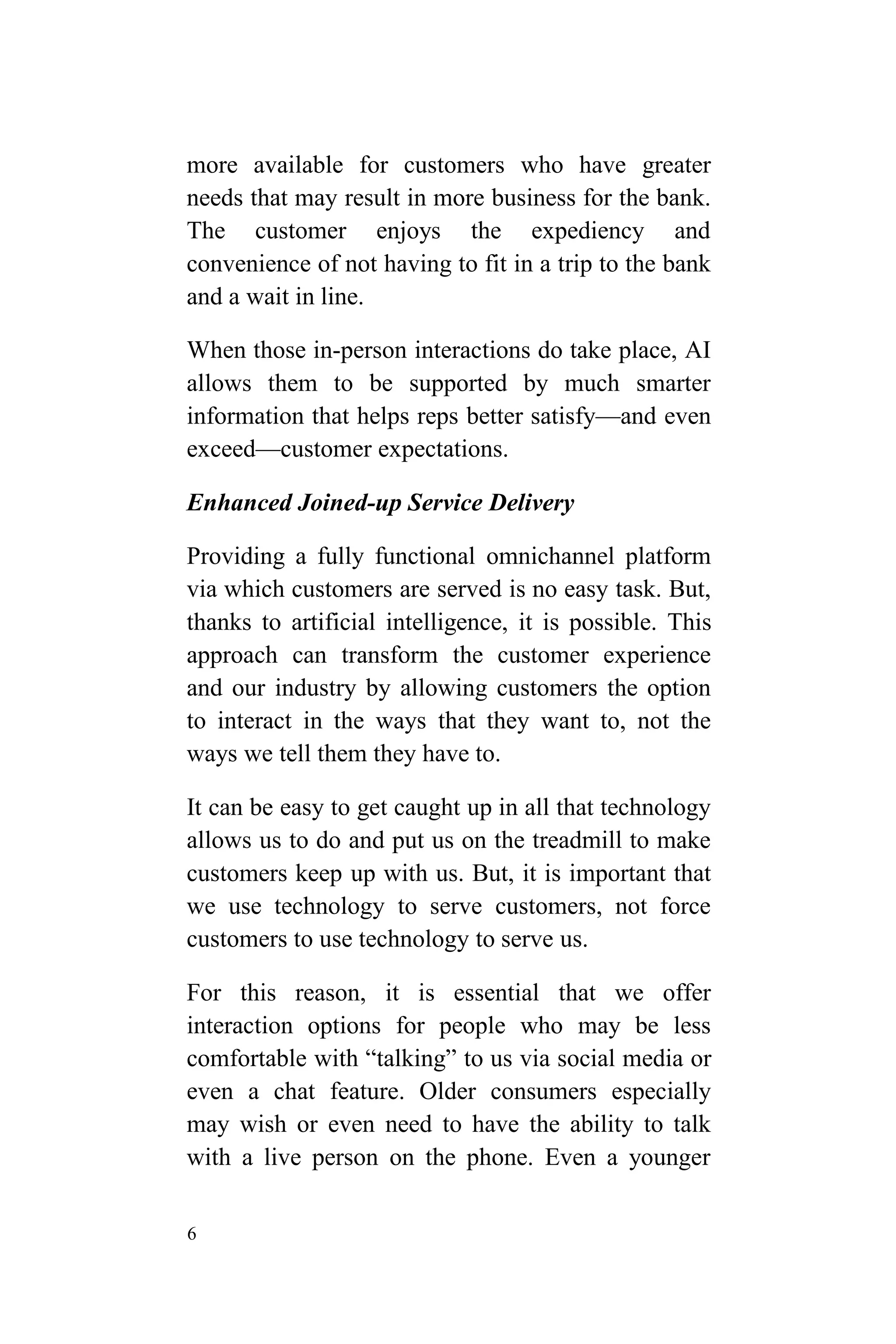 6
more available for customers who have greater
needs that may result in more business for the bank.
The customer enjoys the expediency and
convenience of not having to fit in a trip to the bank
and a wait in line.
When those in-person interactions do take place, AI
allows them to be supported by much smarter
information that helps reps better satisfy—and even
exceed—customer expectations.
Enhanced Joined-up Service Delivery
Providing a fully functional omnichannel platform
via which customers are served is no easy task. But,
thanks to artificial intelligence, it is possible. This
approach can transform the customer experience
and our industry by allowing customers the option
to interact in the ways that they want to, not the
ways we tell them they have to.
It can be easy to get caught up in all that technology
allows us to do and put us on the treadmill to make
customers keep up with us. But, it is important that
we use technology to serve customers, not force
customers to use technology to serve us.
For this reason, it is essential that we offer
interaction options for people who may be less
comfortable with “talking” to us via social media or
even a chat feature. Older consumers especially
may wish or even need to have the ability to talk
with a live person on the phone. Even a younger
 