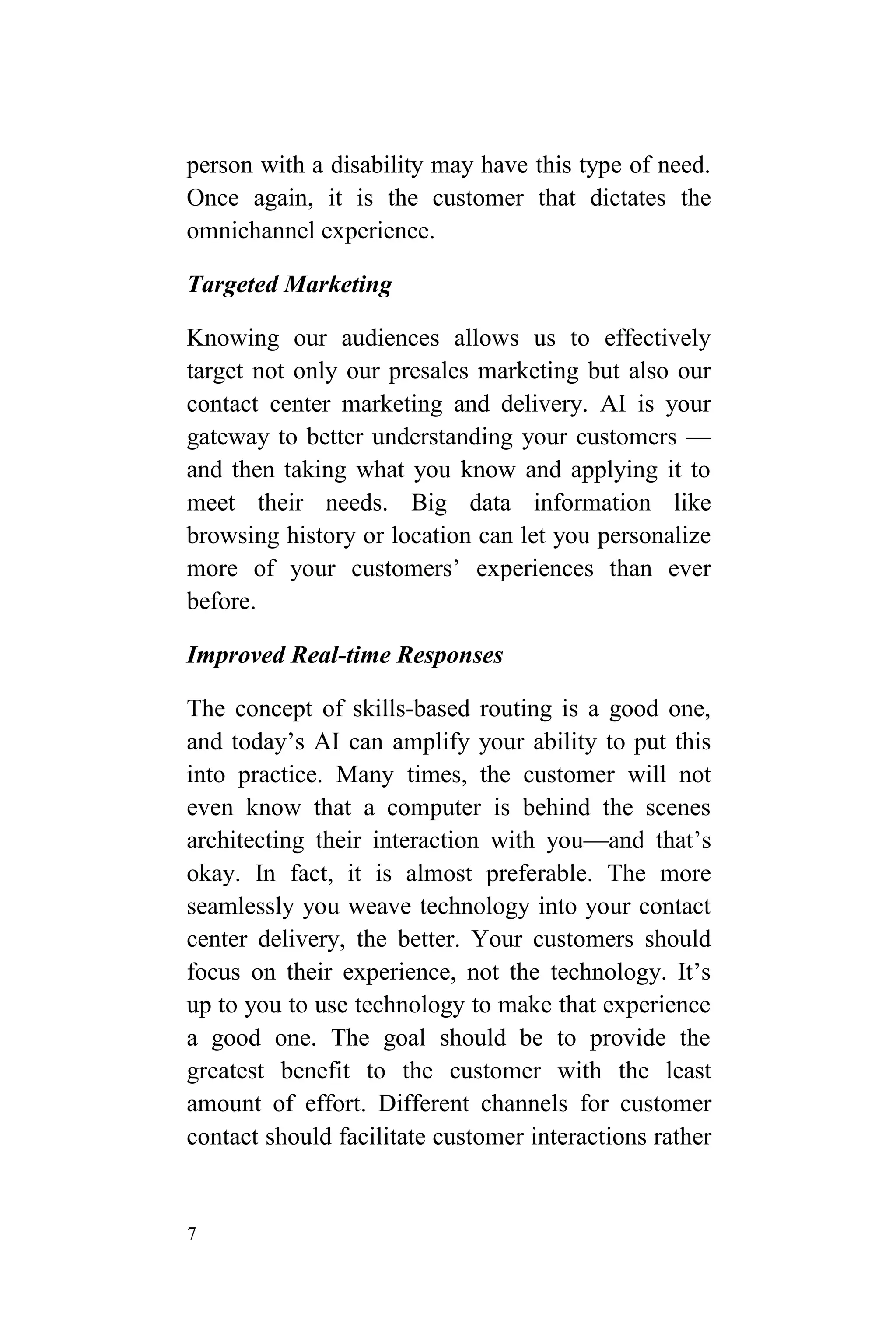 7
person with a disability may have this type of need.
Once again, it is the customer that dictates the
omnichannel experience.
Targeted Marketing
Knowing our audiences allows us to effectively
target not only our presales marketing but also our
contact center marketing and delivery. AI is your
gateway to better understanding your customers —
and then taking what you know and applying it to
meet their needs. Big data information like
browsing history or location can let you personalize
more of your customers’ experiences than ever
before.
Improved Real-time Responses
The concept of skills-based routing is a good one,
and today’s AI can amplify your ability to put this
into practice. Many times, the customer will not
even know that a computer is behind the scenes
architecting their interaction with you—and that’s
okay. In fact, it is almost preferable. The more
seamlessly you weave technology into your contact
center delivery, the better. Your customers should
focus on their experience, not the technology. It’s
up to you to use technology to make that experience
a good one. The goal should be to provide the
greatest benefit to the customer with the least
amount of effort. Different channels for customer
contact should facilitate customer interactions rather
 