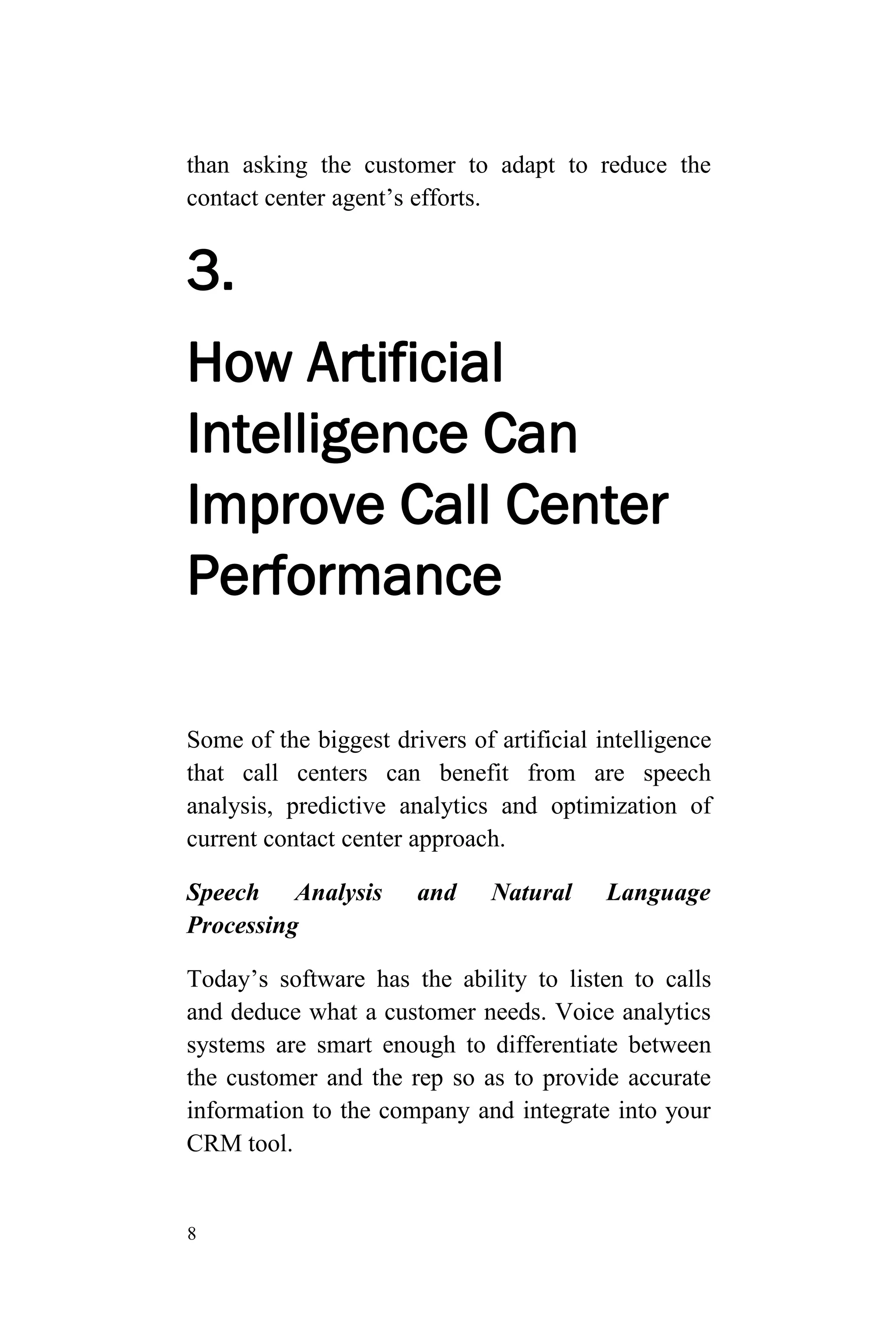 8
than asking the customer to adapt to reduce the
contact center agent’s efforts.
3.
How Artificial
Intelligence Can
Improve Call Center
Performance
Some of the biggest drivers of artificial intelligence
that call centers can benefit from are speech
analysis, predictive analytics and optimization of
current contact center approach.
Speech Analysis and Natural Language
Processing
Today’s software has the ability to listen to calls
and deduce what a customer needs. Voice analytics
systems are smart enough to differentiate between
the customer and the rep so as to provide accurate
information to the company and integrate into your
CRM tool.
 