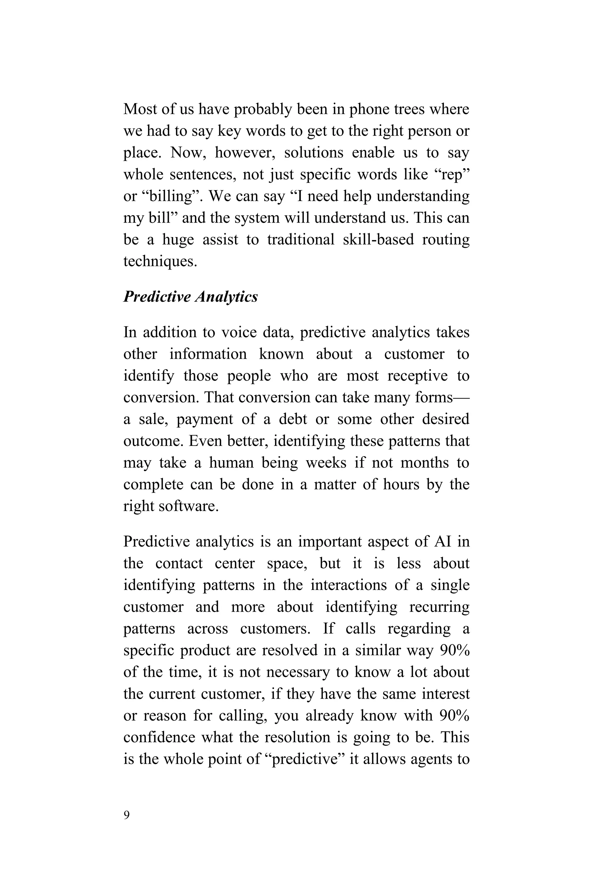 9
Most of us have probably been in phone trees where
we had to say key words to get to the right person or
place. Now, however, solutions enable us to say
whole sentences, not just specific words like “rep”
or “billing”. We can say “I need help understanding
my bill” and the system will understand us. This can
be a huge assist to traditional skill-based routing
techniques.
Predictive Analytics
In addition to voice data, predictive analytics takes
other information known about a customer to
identify those people who are most receptive to
conversion. That conversion can take many forms—
a sale, payment of a debt or some other desired
outcome. Even better, identifying these patterns that
may take a human being weeks if not months to
complete can be done in a matter of hours by the
right software.
Predictive analytics is an important aspect of AI in
the contact center space, but it is less about
identifying patterns in the interactions of a single
customer and more about identifying recurring
patterns across customers. If calls regarding a
specific product are resolved in a similar way 90%
of the time, it is not necessary to know a lot about
the current customer, if they have the same interest
or reason for calling, you already know with 90%
confidence what the resolution is going to be. This
is the whole point of “predictive” it allows agents to
 