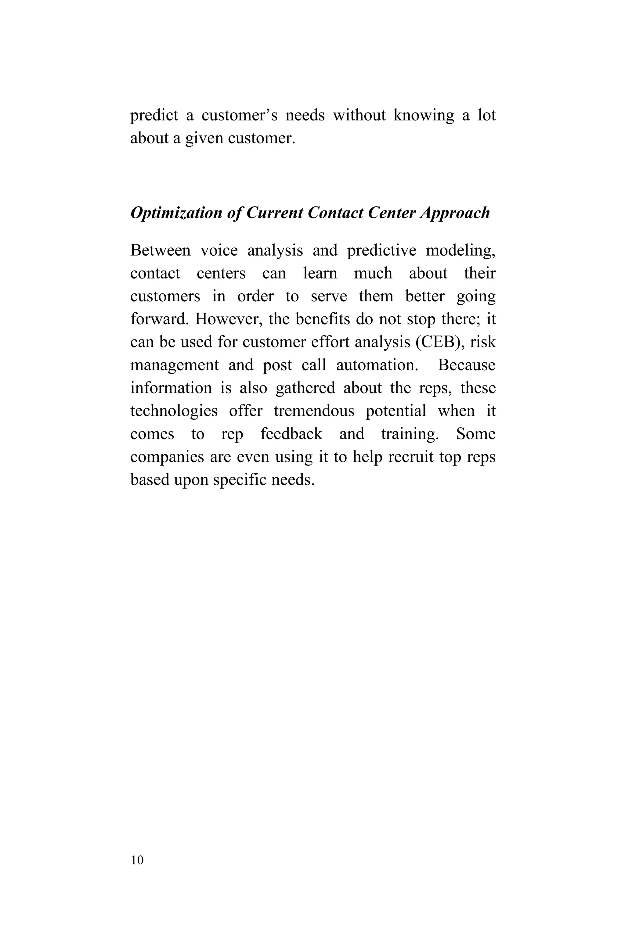 10
predict a customer’s needs without knowing a lot
about a given customer.
Optimization of Current Contact Center Approach
Between voice analysis and predictive modeling,
contact centers can learn much about their
customers in order to serve them better going
forward. However, the benefits do not stop there; it
can be used for customer effort analysis (CEB), risk
management and post call automation. Because
information is also gathered about the reps, these
technologies offer tremendous potential when it
comes to rep feedback and training. Some
companies are even using it to help recruit top reps
based upon specific needs.
 