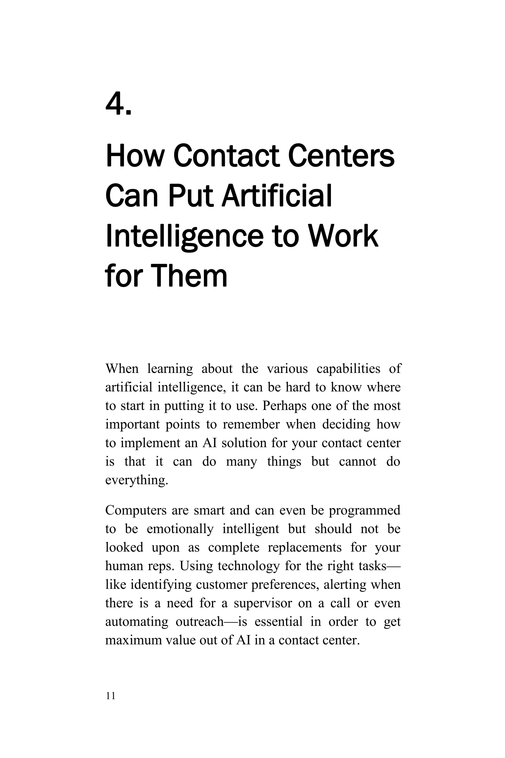 11
4.
How Contact Centers
Can Put Artificial
Intelligence to Work
for Them
When learning about the various capabilities of
artificial intelligence, it can be hard to know where
to start in putting it to use. Perhaps one of the most
important points to remember when deciding how
to implement an AI solution for your contact center
is that it can do many things but cannot do
everything.
Computers are smart and can even be programmed
to be emotionally intelligent but should not be
looked upon as complete replacements for your
human reps. Using technology for the right tasks—
like identifying customer preferences, alerting when
there is a need for a supervisor on a call or even
automating outreach—is essential in order to get
maximum value out of AI in a contact center.
 