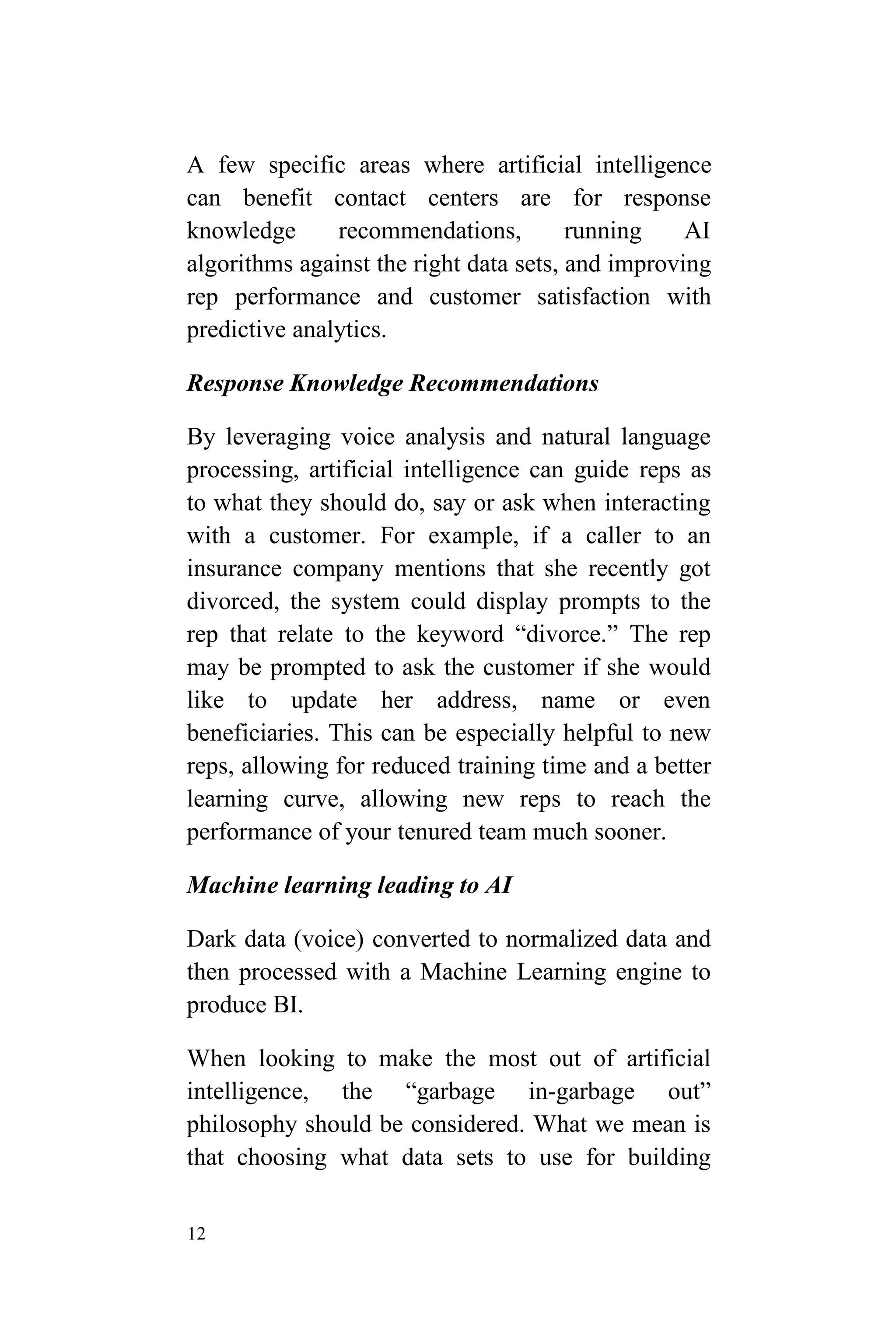 12
A few specific areas where artificial intelligence
can benefit contact centers are for response
knowledge recommendations, running AI
algorithms against the right data sets, and improving
rep performance and customer satisfaction with
predictive analytics.
Response Knowledge Recommendations
By leveraging voice analysis and natural language
processing, artificial intelligence can guide reps as
to what they should do, say or ask when interacting
with a customer. For example, if a caller to an
insurance company mentions that she recently got
divorced, the system could display prompts to the
rep that relate to the keyword “divorce.” The rep
may be prompted to ask the customer if she would
like to update her address, name or even
beneficiaries. This can be especially helpful to new
reps, allowing for reduced training time and a better
learning curve, allowing new reps to reach the
performance of your tenured team much sooner.
Machine learning leading to AI
Dark data (voice) converted to normalized data and
then processed with a Machine Learning engine to
produce BI.
When looking to make the most out of artificial
intelligence, the “garbage in-garbage out”
philosophy should be considered. What we mean is
that choosing what data sets to use for building
 