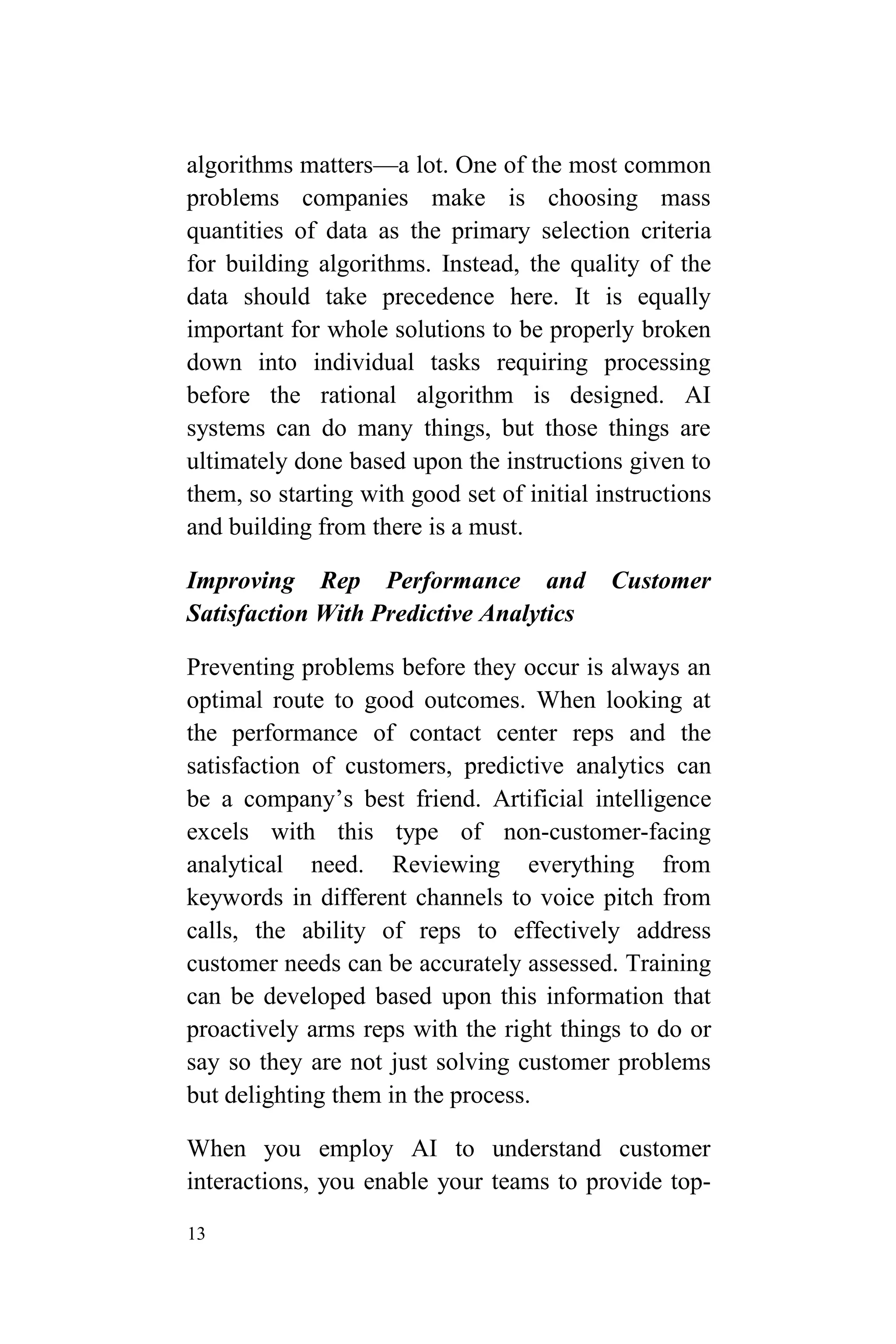 13
algorithms matters—a lot. One of the most common
problems companies make is choosing mass
quantities of data as the primary selection criteria
for building algorithms. Instead, the quality of the
data should take precedence here. It is equally
important for whole solutions to be properly broken
down into individual tasks requiring processing
before the rational algorithm is designed. AI
systems can do many things, but those things are
ultimately done based upon the instructions given to
them, so starting with good set of initial instructions
and building from there is a must.
Improving Rep Performance and Customer
Satisfaction With Predictive Analytics
Preventing problems before they occur is always an
optimal route to good outcomes. When looking at
the performance of contact center reps and the
satisfaction of customers, predictive analytics can
be a company’s best friend. Artificial intelligence
excels with this type of non-customer-facing
analytical need. Reviewing everything from
keywords in different channels to voice pitch from
calls, the ability of reps to effectively address
customer needs can be accurately assessed. Training
can be developed based upon this information that
proactively arms reps with the right things to do or
say so they are not just solving customer problems
but delighting them in the process.
When you employ AI to understand customer
interactions, you enable your teams to provide top-
 