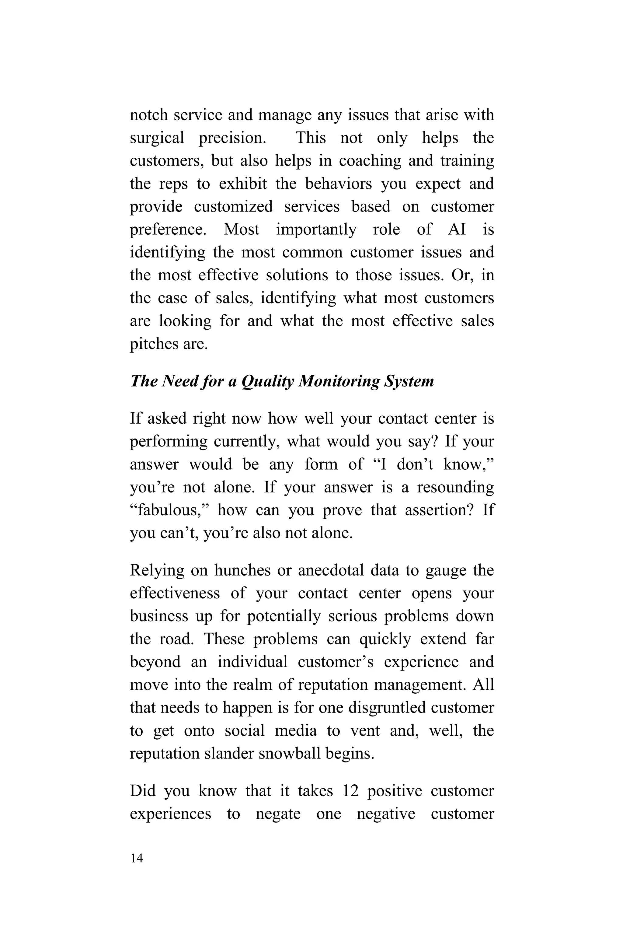 14
notch service and manage any issues that arise with
surgical precision. This not only helps the
customers, but also helps in coaching and training
the reps to exhibit the behaviors you expect and
provide customized services based on customer
preference. Most importantly role of AI is
identifying the most common customer issues and
the most effective solutions to those issues. Or, in
the case of sales, identifying what most customers
are looking for and what the most effective sales
pitches are.
The Need for a Quality Monitoring System
If asked right now how well your contact center is
performing currently, what would you say? If your
answer would be any form of “I don’t know,”
you’re not alone. If your answer is a resounding
“fabulous,” how can you prove that assertion? If
you can’t, you’re also not alone.
Relying on hunches or anecdotal data to gauge the
effectiveness of your contact center opens your
business up for potentially serious problems down
the road. These problems can quickly extend far
beyond an individual customer’s experience and
move into the realm of reputation management. All
that needs to happen is for one disgruntled customer
to get onto social media to vent and, well, the
reputation slander snowball begins.
Did you know that it takes 12 positive customer
experiences to negate one negative customer
 