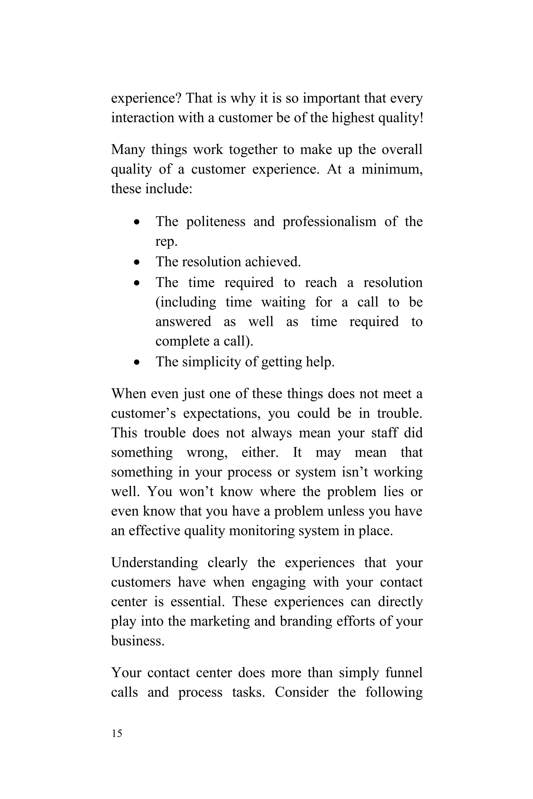 15
experience? That is why it is so important that every
interaction with a customer be of the highest quality!
Many things work together to make up the overall
quality of a customer experience. At a minimum,
these include:
 The politeness and professionalism of the
rep.
 The resolution achieved.
 The time required to reach a resolution
(including time waiting for a call to be
answered as well as time required to
complete a call).
 The simplicity of getting help.
When even just one of these things does not meet a
customer’s expectations, you could be in trouble.
This trouble does not always mean your staff did
something wrong, either. It may mean that
something in your process or system isn’t working
well. You won’t know where the problem lies or
even know that you have a problem unless you have
an effective quality monitoring system in place.
Understanding clearly the experiences that your
customers have when engaging with your contact
center is essential. These experiences can directly
play into the marketing and branding efforts of your
business.
Your contact center does more than simply funnel
calls and process tasks. Consider the following
 