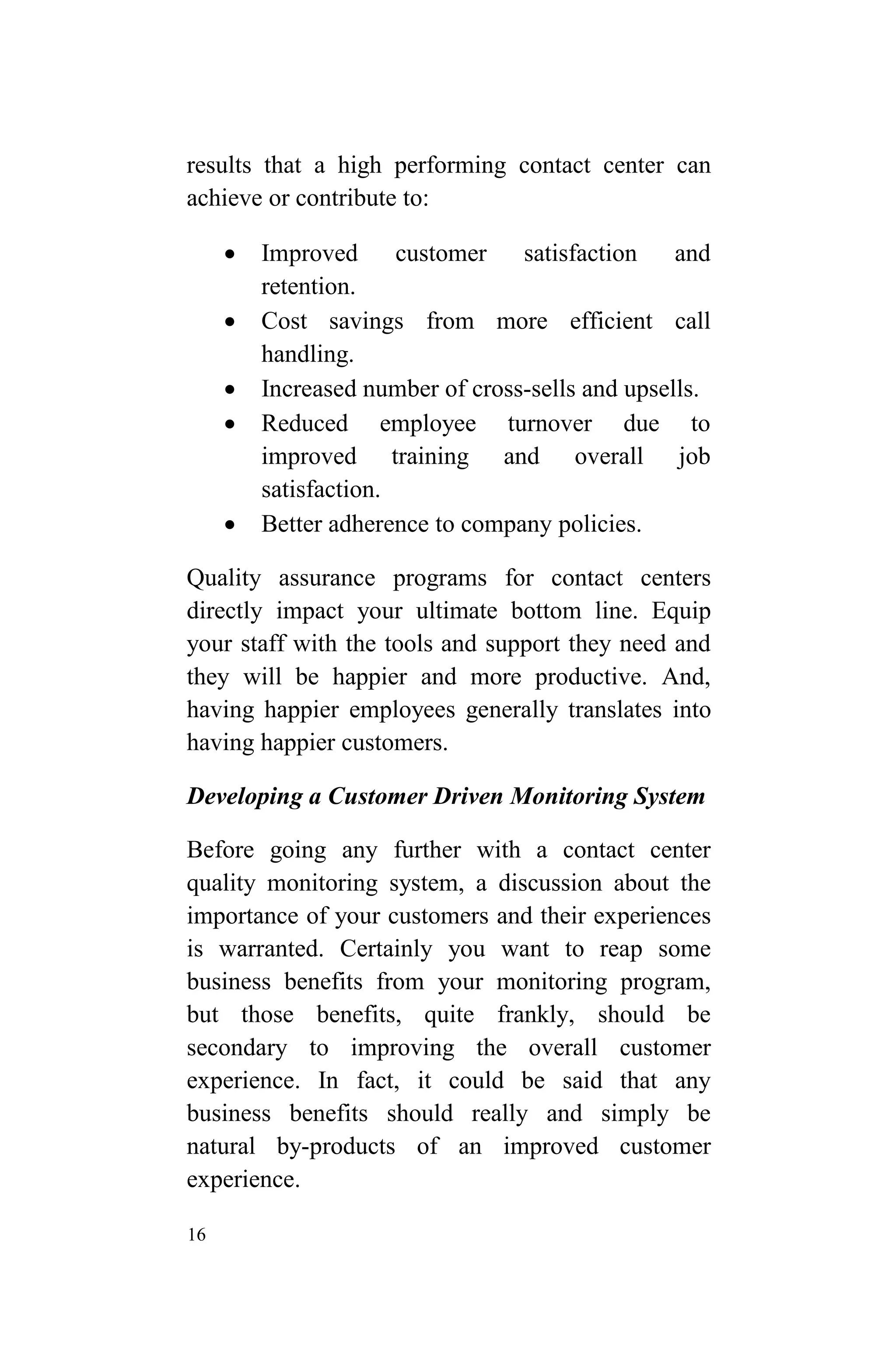 16
results that a high performing contact center can
achieve or contribute to:
 Improved customer satisfaction and
retention.
 Cost savings from more efficient call
handling.
 Increased number of cross-sells and upsells.
 Reduced employee turnover due to
improved training and overall job
satisfaction.
 Better adherence to company policies.
Quality assurance programs for contact centers
directly impact your ultimate bottom line. Equip
your staff with the tools and support they need and
they will be happier and more productive. And,
having happier employees generally translates into
having happier customers.
Developing a Customer Driven Monitoring System
Before going any further with a contact center
quality monitoring system, a discussion about the
importance of your customers and their experiences
is warranted. Certainly you want to reap some
business benefits from your monitoring program,
but those benefits, quite frankly, should be
secondary to improving the overall customer
experience. In fact, it could be said that any
business benefits should really and simply be
natural by-products of an improved customer
experience.
 