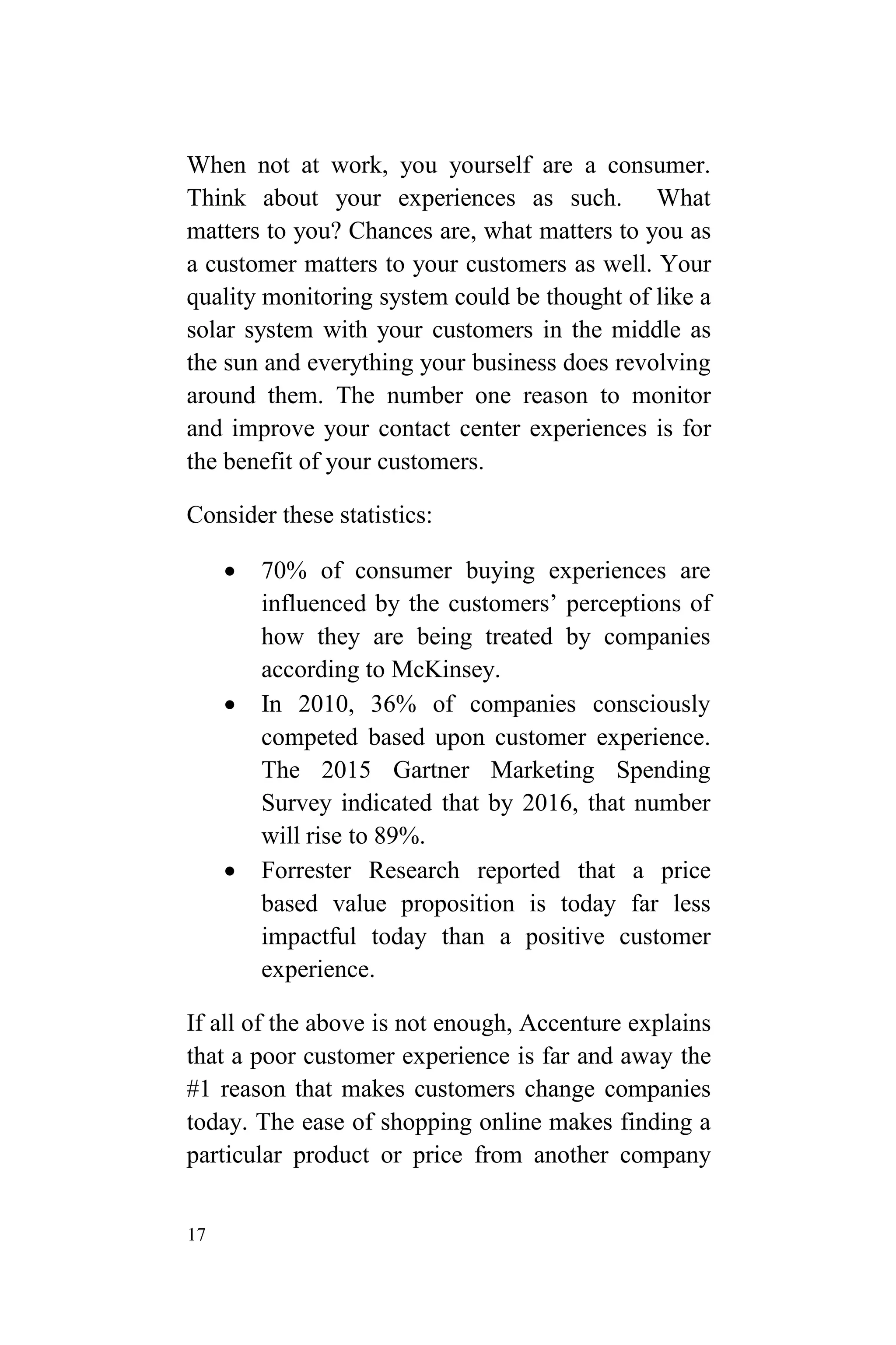 17
When not at work, you yourself are a consumer.
Think about your experiences as such. What
matters to you? Chances are, what matters to you as
a customer matters to your customers as well. Your
quality monitoring system could be thought of like a
solar system with your customers in the middle as
the sun and everything your business does revolving
around them. The number one reason to monitor
and improve your contact center experiences is for
the benefit of your customers.
Consider these statistics:
 70% of consumer buying experiences are
influenced by the customers’ perceptions of
how they are being treated by companies
according to McKinsey.
 In 2010, 36% of companies consciously
competed based upon customer experience.
The 2015 Gartner Marketing Spending
Survey indicated that by 2016, that number
will rise to 89%.
 Forrester Research reported that a price
based value proposition is today far less
impactful today than a positive customer
experience.
If all of the above is not enough, Accenture explains
that a poor customer experience is far and away the
#1 reason that makes customers change companies
today. The ease of shopping online makes finding a
particular product or price from another company
 