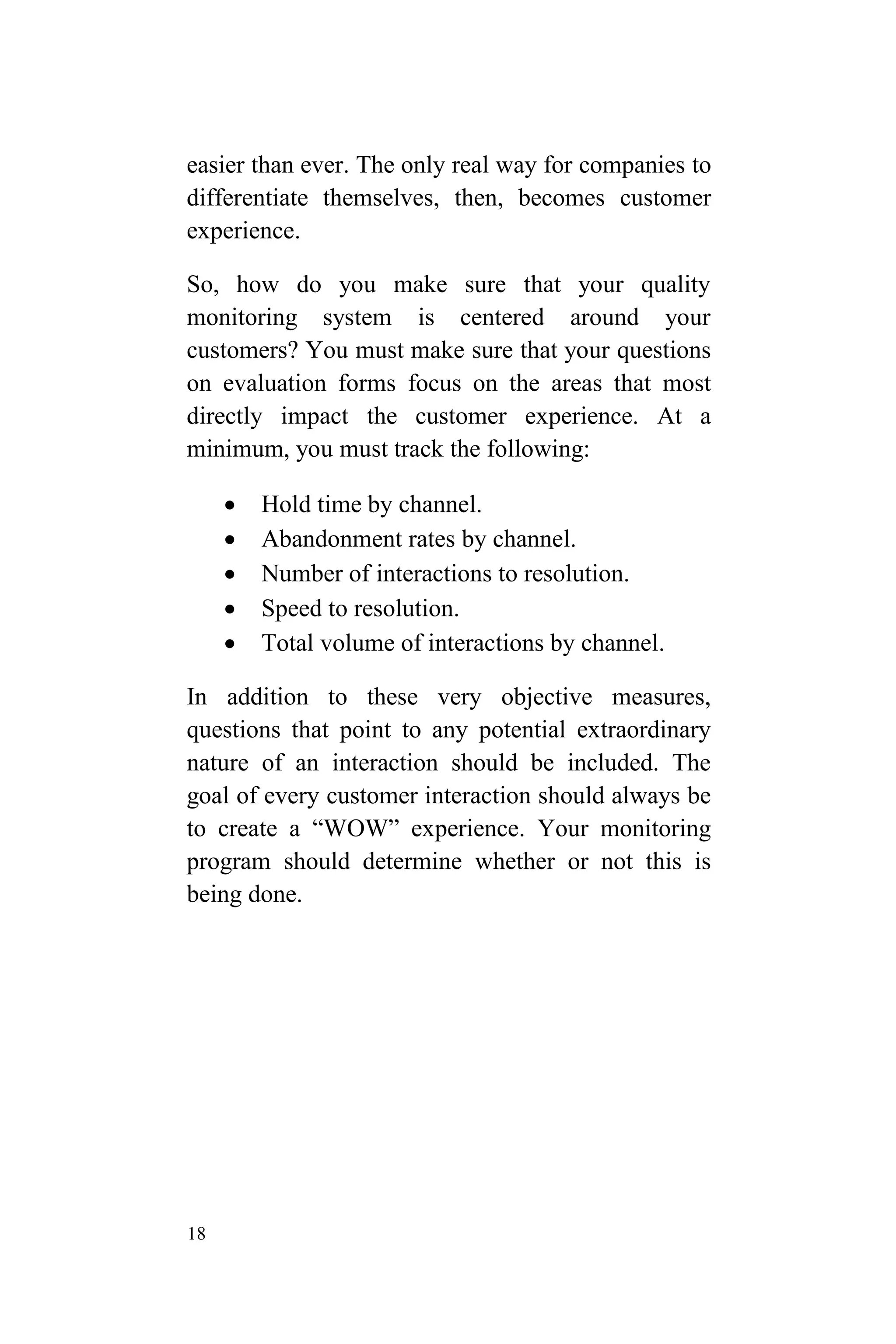 18
easier than ever. The only real way for companies to
differentiate themselves, then, becomes customer
experience.
So, how do you make sure that your quality
monitoring system is centered around your
customers? You must make sure that your questions
on evaluation forms focus on the areas that most
directly impact the customer experience. At a
minimum, you must track the following:
 Hold time by channel.
 Abandonment rates by channel.
 Number of interactions to resolution.
 Speed to resolution.
 Total volume of interactions by channel.
In addition to these very objective measures,
questions that point to any potential extraordinary
nature of an interaction should be included. The
goal of every customer interaction should always be
to create a “WOW” experience. Your monitoring
program should determine whether or not this is
being done.
 