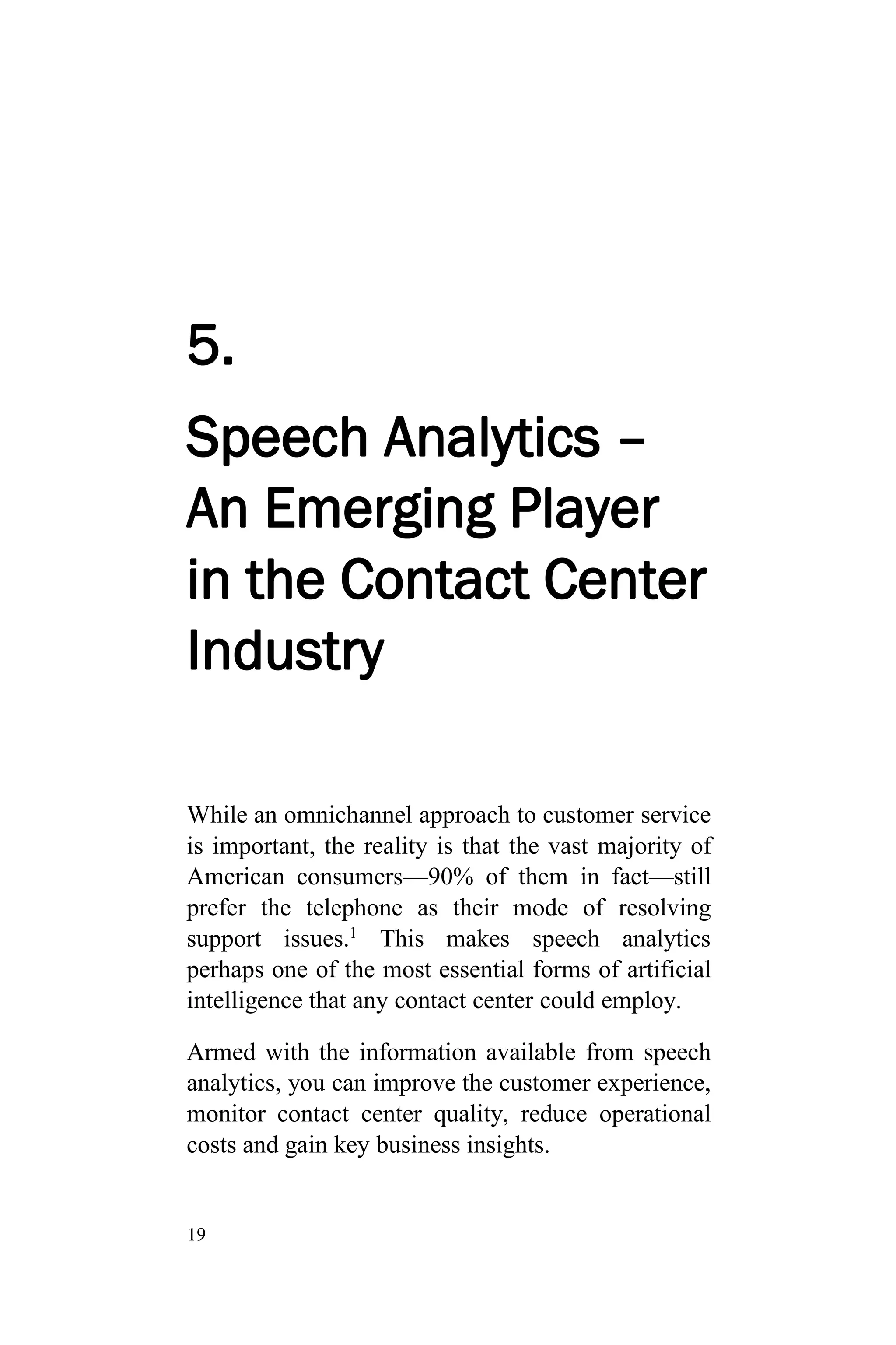 19
5.
Speech Analytics –
An Emerging Player
in the Contact Center
Industry
While an omnichannel approach to customer service
is important, the reality is that the vast majority of
American consumers—90% of them in fact—still
prefer the telephone as their mode of resolving
support issues.1
This makes speech analytics
perhaps one of the most essential forms of artificial
intelligence that any contact center could employ.
Armed with the information available from speech
analytics, you can improve the customer experience,
monitor contact center quality, reduce operational
costs and gain key business insights.
 