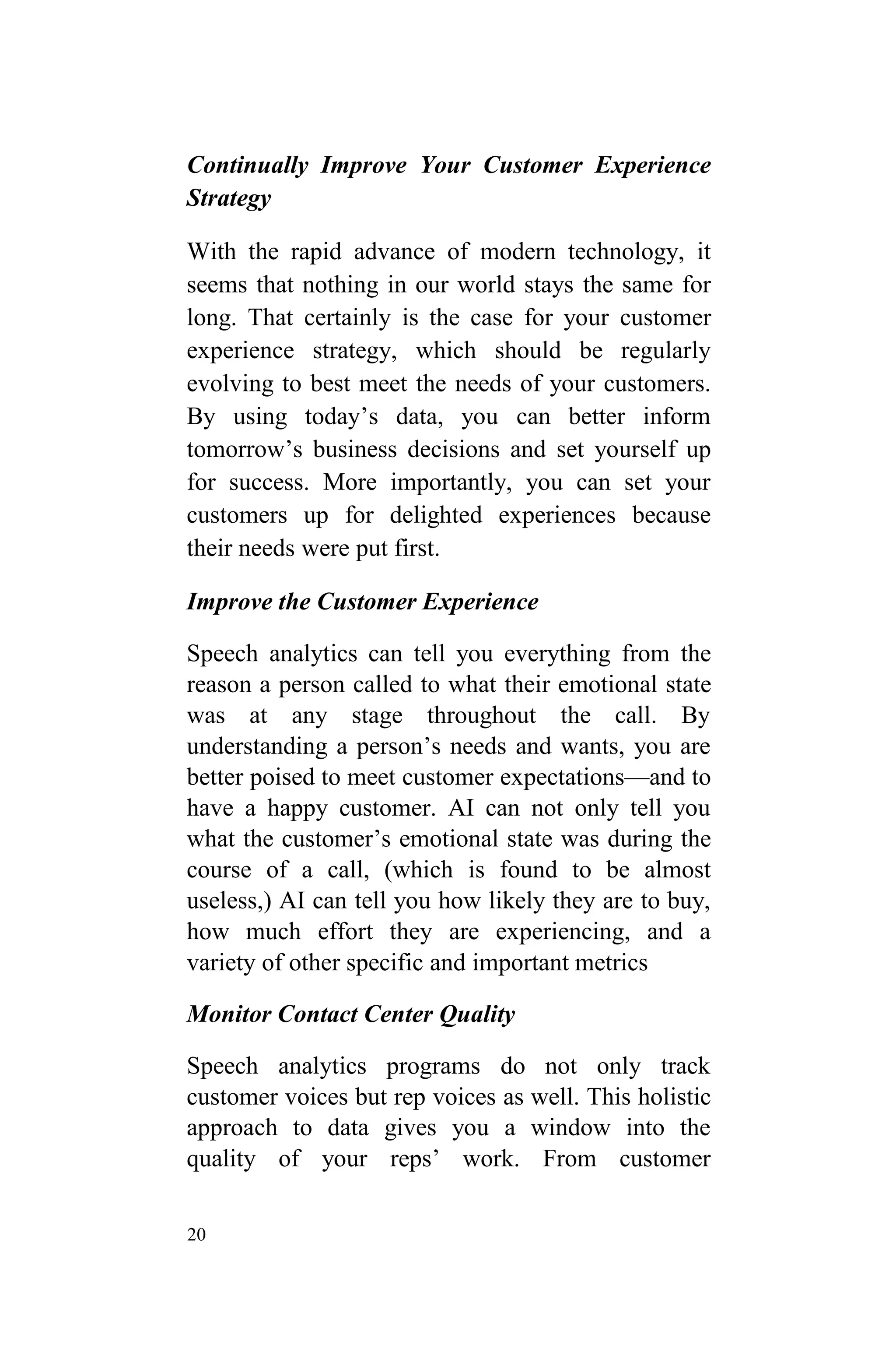 20
Continually Improve Your Customer Experience
Strategy
With the rapid advance of modern technology, it
seems that nothing in our world stays the same for
long. That certainly is the case for your customer
experience strategy, which should be regularly
evolving to best meet the needs of your customers.
By using today’s data, you can better inform
tomorrow’s business decisions and set yourself up
for success. More importantly, you can set your
customers up for delighted experiences because
their needs were put first.
Improve the Customer Experience
Speech analytics can tell you everything from the
reason a person called to what their emotional state
was at any stage throughout the call. By
understanding a person’s needs and wants, you are
better poised to meet customer expectations—and to
have a happy customer. AI can not only tell you
what the customer’s emotional state was during the
course of a call, (which is found to be almost
useless,) AI can tell you how likely they are to buy,
how much effort they are experiencing, and a
variety of other specific and important metrics
Monitor Contact Center Quality
Speech analytics programs do not only track
customer voices but rep voices as well. This holistic
approach to data gives you a window into the
quality of your reps’ work. From customer
 