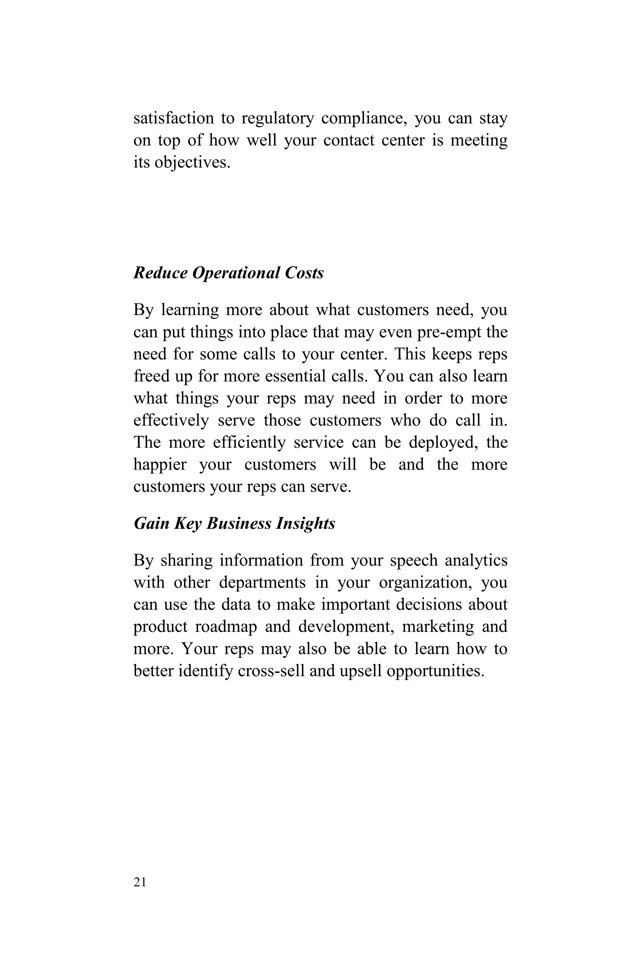 21
satisfaction to regulatory compliance, you can stay
on top of how well your contact center is meeting
its objectives.
Reduce Operational Costs
By learning more about what customers need, you
can put things into place that may even pre-empt the
need for some calls to your center. This keeps reps
freed up for more essential calls. You can also learn
what things your reps may need in order to more
effectively serve those customers who do call in.
The more efficiently service can be deployed, the
happier your customers will be and the more
customers your reps can serve.
Gain Key Business Insights
By sharing information from your speech analytics
with other departments in your organization, you
can use the data to make important decisions about
product roadmap and development, marketing and
more. Your reps may also be able to learn how to
better identify cross-sell and upsell opportunities.
 