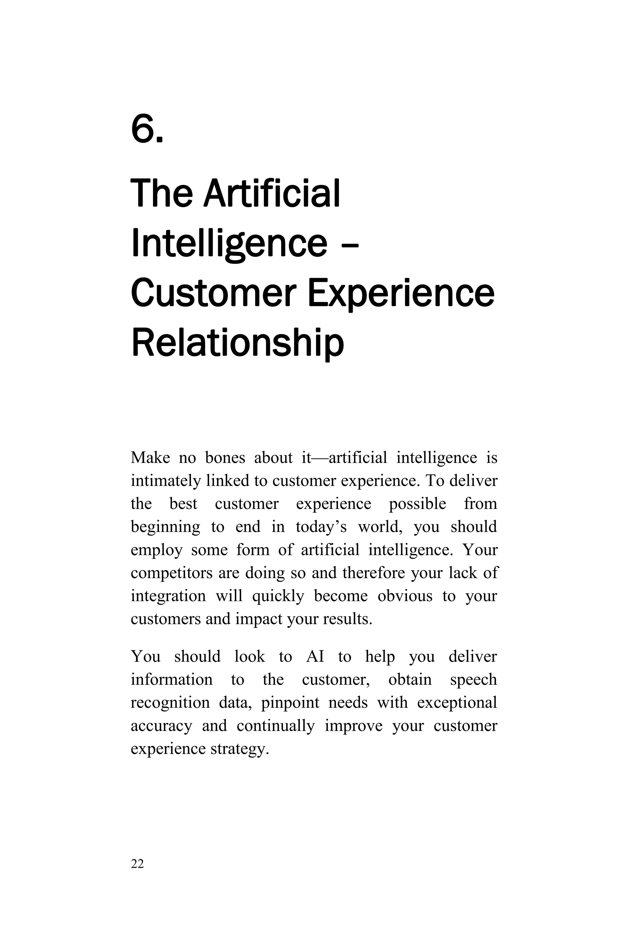 22
6.
The Artificial
Intelligence –
Customer Experience
Relationship
Make no bones about it—artificial intelligence is
intimately linked to customer experience. To deliver
the best customer experience possible from
beginning to end in today’s world, you should
employ some form of artificial intelligence. Your
competitors are doing so and therefore your lack of
integration will quickly become obvious to your
customers and impact your results.
You should look to AI to help you deliver
information to the customer, obtain speech
recognition data, pinpoint needs with exceptional
accuracy and continually improve your customer
experience strategy.
 