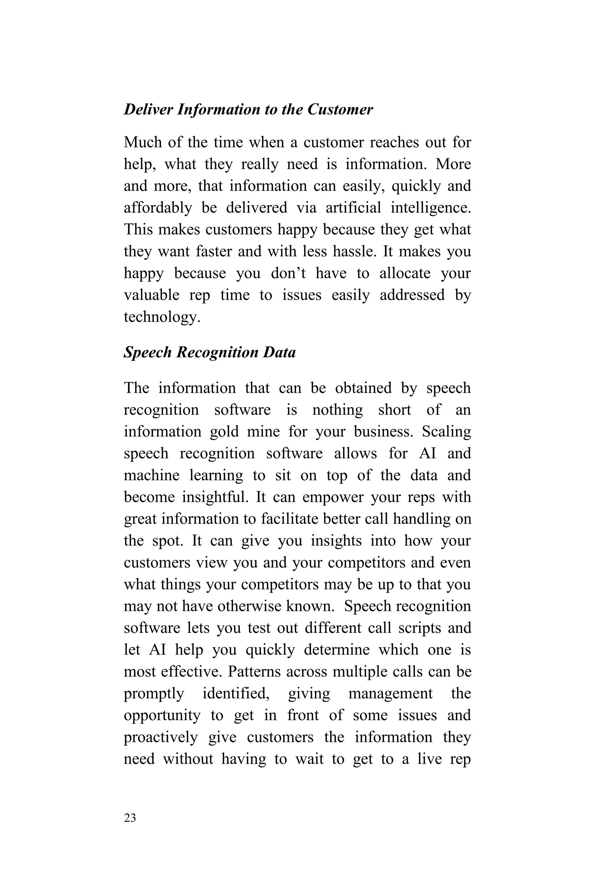 23
Deliver Information to the Customer
Much of the time when a customer reaches out for
help, what they really need is information. More
and more, that information can easily, quickly and
affordably be delivered via artificial intelligence.
This makes customers happy because they get what
they want faster and with less hassle. It makes you
happy because you don’t have to allocate your
valuable rep time to issues easily addressed by
technology.
Speech Recognition Data
The information that can be obtained by speech
recognition software is nothing short of an
information gold mine for your business. Scaling
speech recognition software allows for AI and
machine learning to sit on top of the data and
become insightful. It can empower your reps with
great information to facilitate better call handling on
the spot. It can give you insights into how your
customers view you and your competitors and even
what things your competitors may be up to that you
may not have otherwise known. Speech recognition
software lets you test out different call scripts and
let AI help you quickly determine which one is
most effective. Patterns across multiple calls can be
promptly identified, giving management the
opportunity to get in front of some issues and
proactively give customers the information they
need without having to wait to get to a live rep
 