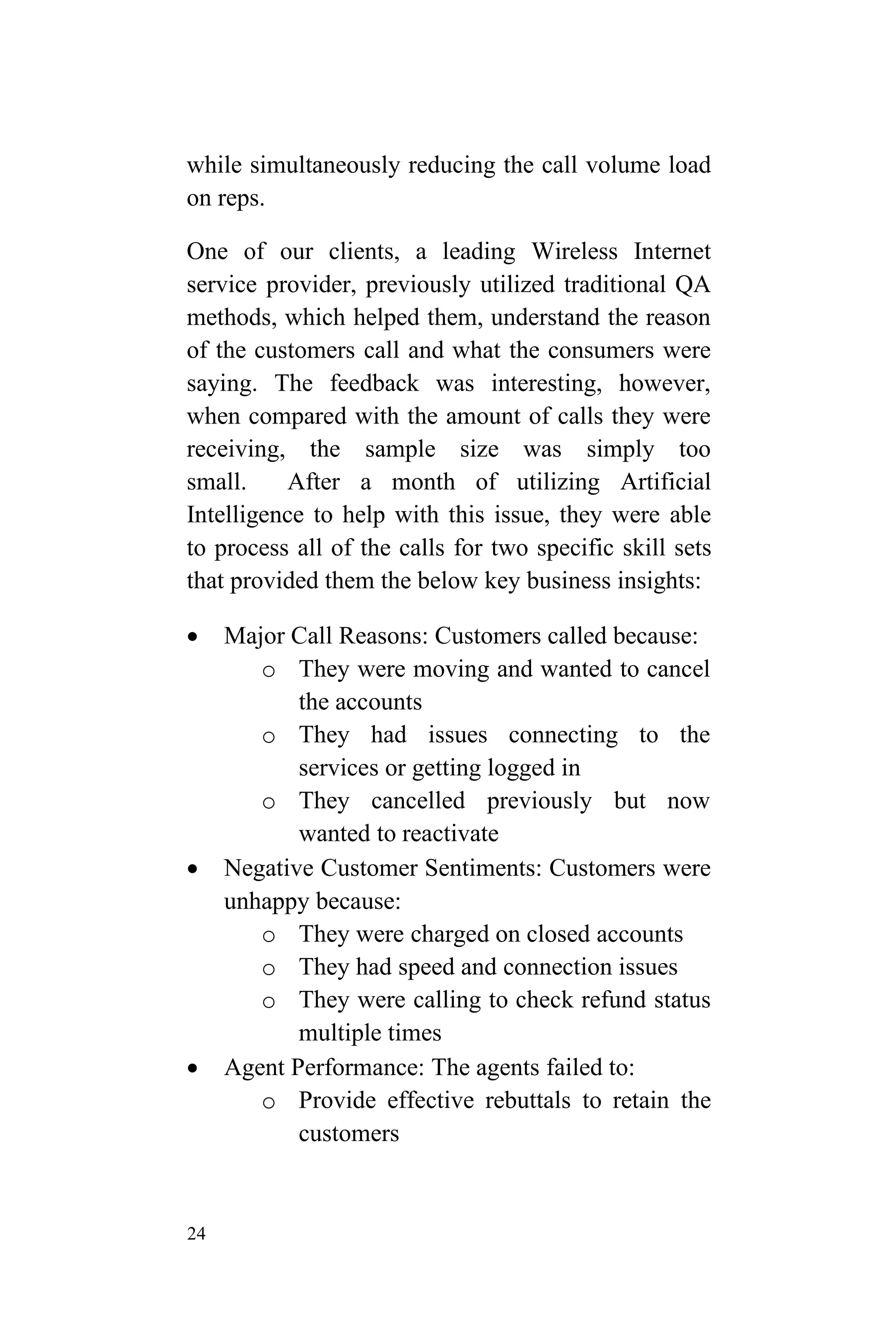 24
while simultaneously reducing the call volume load
on reps.
One of our clients, a leading Wireless Internet
service provider, previously utilized traditional QA
methods, which helped them, understand the reason
of the customers call and what the consumers were
saying. The feedback was interesting, however,
when compared with the amount of calls they were
receiving, the sample size was simply too
small. After a month of utilizing Artificial
Intelligence to help with this issue, they were able
to process all of the calls for two specific skill sets
that provided them the below key business insights:
 Major Call Reasons: Customers called because:
o They were moving and wanted to cancel
the accounts
o They had issues connecting to the
services or getting logged in
o They cancelled previously but now
wanted to reactivate
 Negative Customer Sentiments: Customers were
unhappy because:
o They were charged on closed accounts
o They had speed and connection issues
o They were calling to check refund status
multiple times
 Agent Performance: The agents failed to:
o Provide effective rebuttals to retain the
customers
 