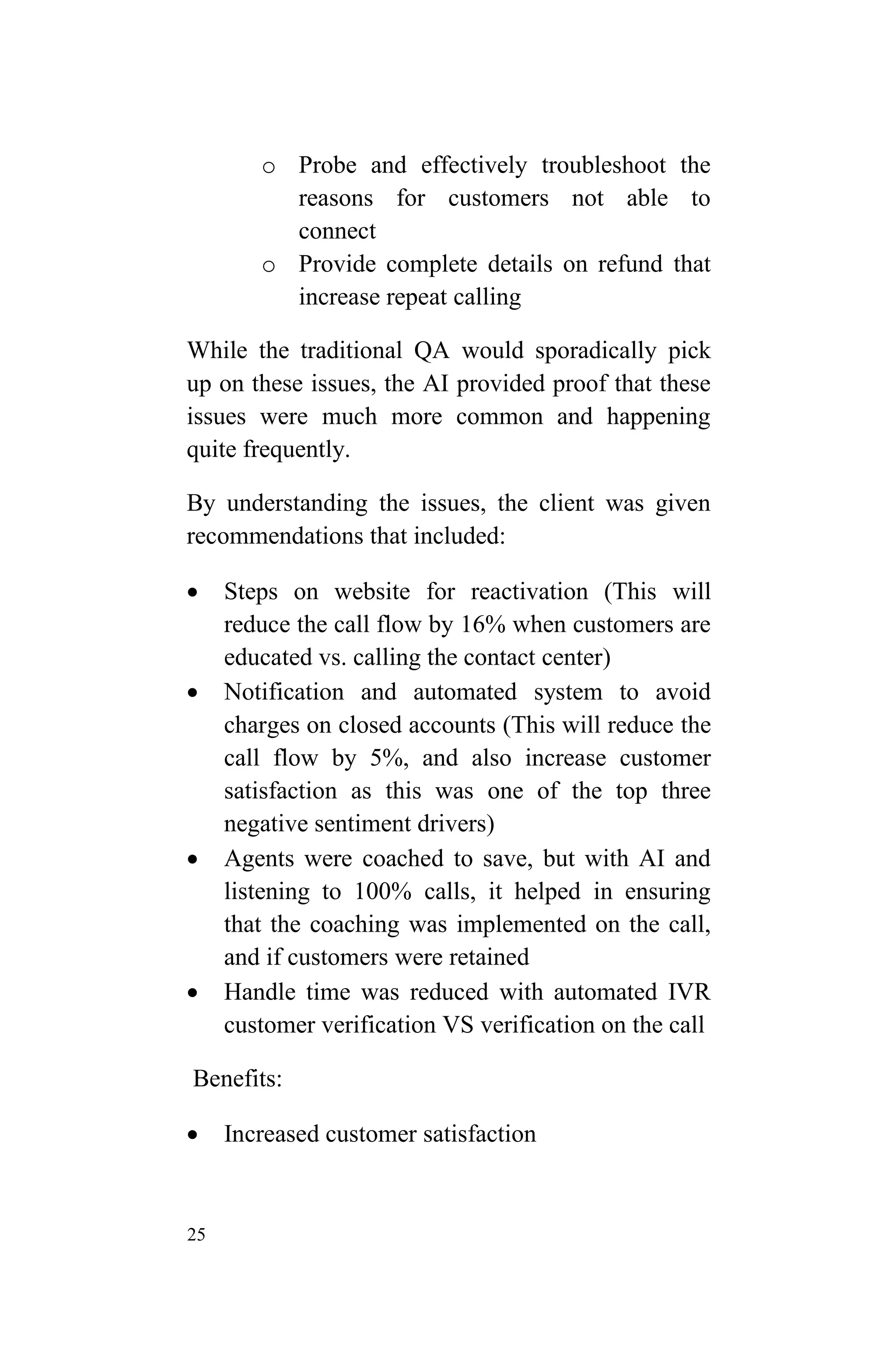 25
o Probe and effectively troubleshoot the
reasons for customers not able to
connect
o Provide complete details on refund that
increase repeat calling
While the traditional QA would sporadically pick
up on these issues, the AI provided proof that these
issues were much more common and happening
quite frequently.
By understanding the issues, the client was given
recommendations that included:
 Steps on website for reactivation (This will
reduce the call flow by 16% when customers are
educated vs. calling the contact center)
 Notification and automated system to avoid
charges on closed accounts (This will reduce the
call flow by 5%, and also increase customer
satisfaction as this was one of the top three
negative sentiment drivers)
 Agents were coached to save, but with AI and
listening to 100% calls, it helped in ensuring
that the coaching was implemented on the call,
and if customers were retained
 Handle time was reduced with automated IVR
customer verification VS verification on the call
Benefits:
 Increased customer satisfaction
 