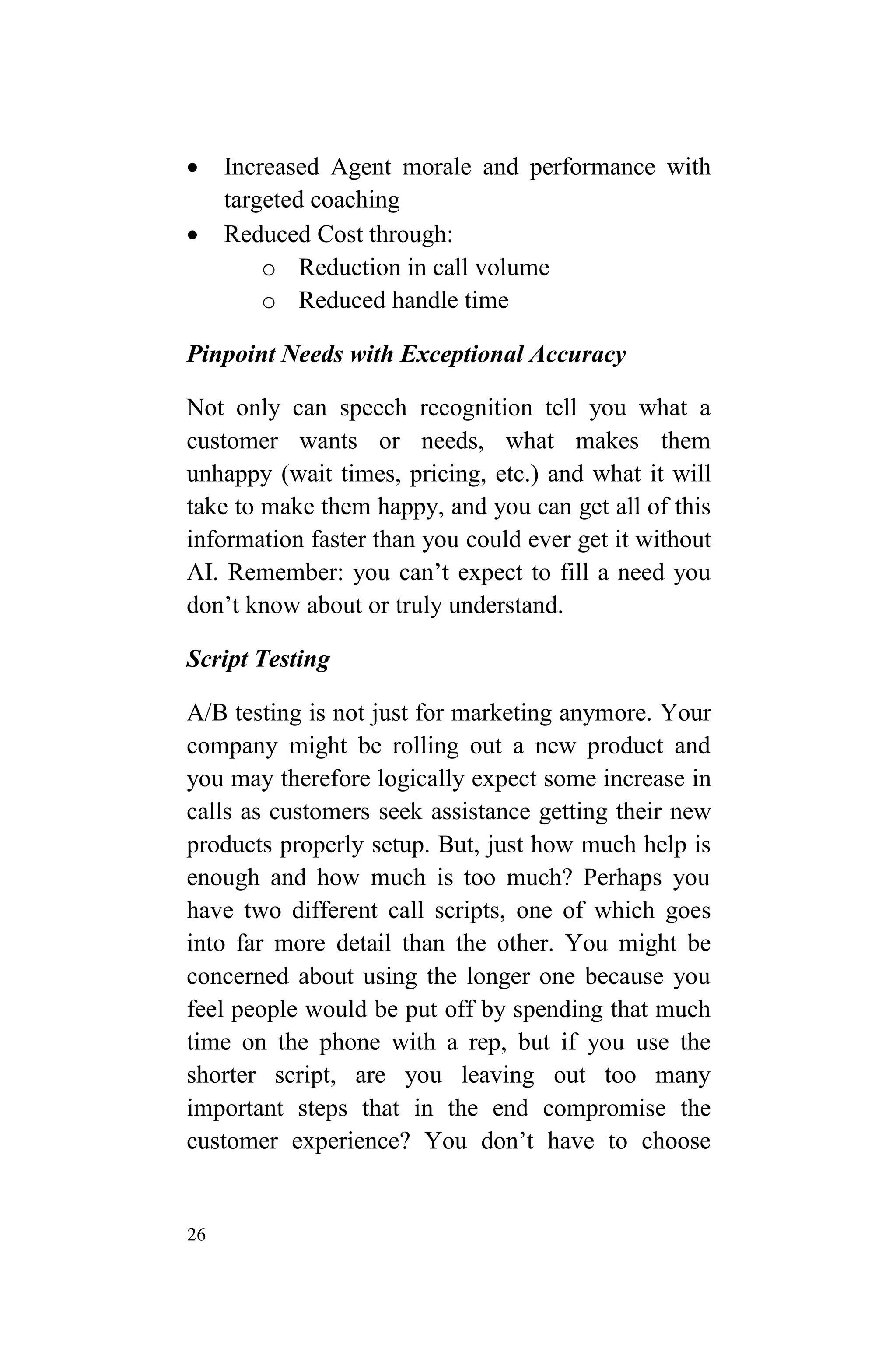 26
 Increased Agent morale and performance with
targeted coaching
 Reduced Cost through:
o Reduction in call volume
o Reduced handle time
Pinpoint Needs with Exceptional Accuracy
Not only can speech recognition tell you what a
customer wants or needs, what makes them
unhappy (wait times, pricing, etc.) and what it will
take to make them happy, and you can get all of this
information faster than you could ever get it without
AI. Remember: you can’t expect to fill a need you
don’t know about or truly understand.
Script Testing
A/B testing is not just for marketing anymore. Your
company might be rolling out a new product and
you may therefore logically expect some increase in
calls as customers seek assistance getting their new
products properly setup. But, just how much help is
enough and how much is too much? Perhaps you
have two different call scripts, one of which goes
into far more detail than the other. You might be
concerned about using the longer one because you
feel people would be put off by spending that much
time on the phone with a rep, but if you use the
shorter script, are you leaving out too many
important steps that in the end compromise the
customer experience? You don’t have to choose
 