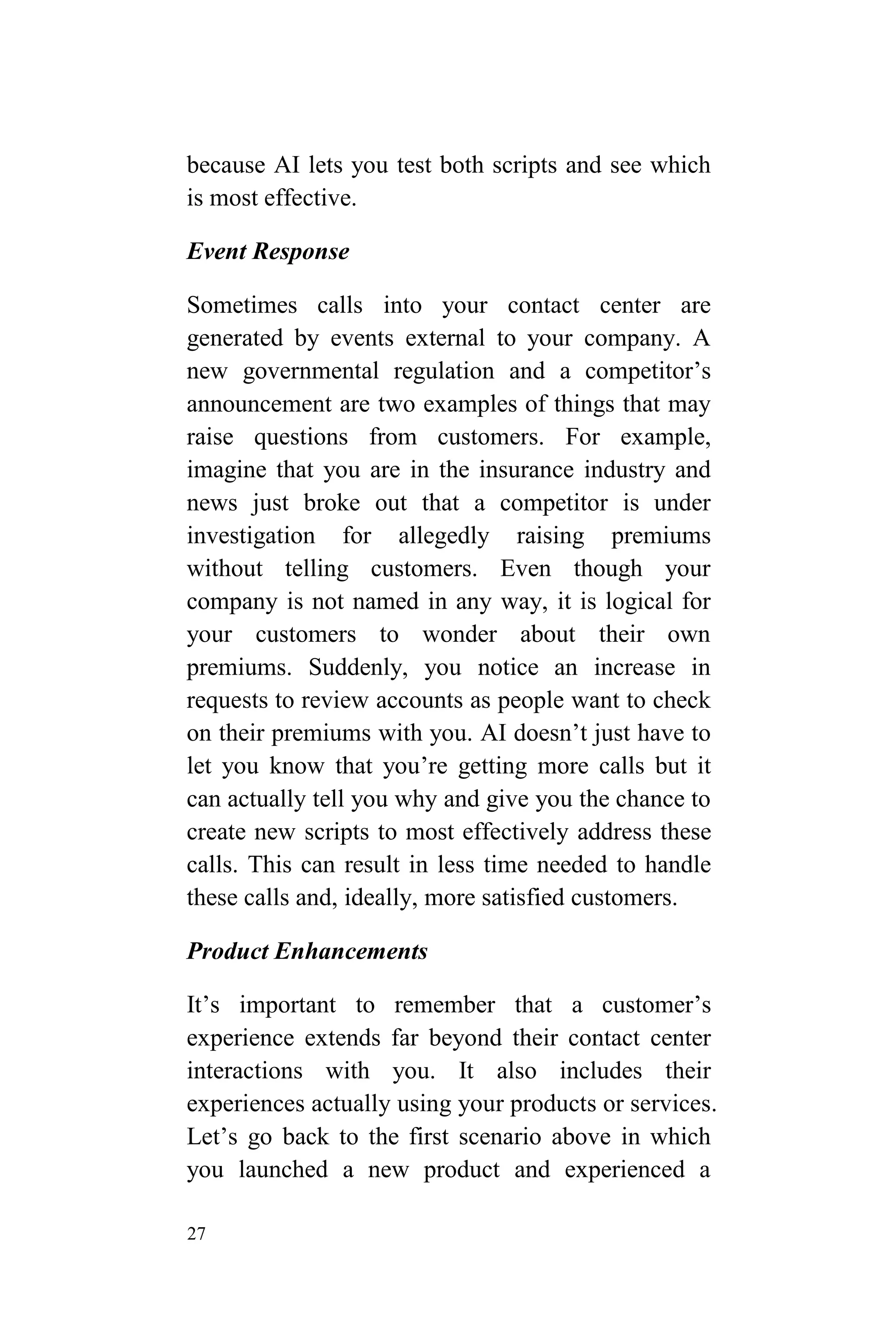 27
because AI lets you test both scripts and see which
is most effective.
Event Response
Sometimes calls into your contact center are
generated by events external to your company. A
new governmental regulation and a competitor’s
announcement are two examples of things that may
raise questions from customers. For example,
imagine that you are in the insurance industry and
news just broke out that a competitor is under
investigation for allegedly raising premiums
without telling customers. Even though your
company is not named in any way, it is logical for
your customers to wonder about their own
premiums. Suddenly, you notice an increase in
requests to review accounts as people want to check
on their premiums with you. AI doesn’t just have to
let you know that you’re getting more calls but it
can actually tell you why and give you the chance to
create new scripts to most effectively address these
calls. This can result in less time needed to handle
these calls and, ideally, more satisfied customers.
Product Enhancements
It’s important to remember that a customer’s
experience extends far beyond their contact center
interactions with you. It also includes their
experiences actually using your products or services.
Let’s go back to the first scenario above in which
you launched a new product and experienced a
 