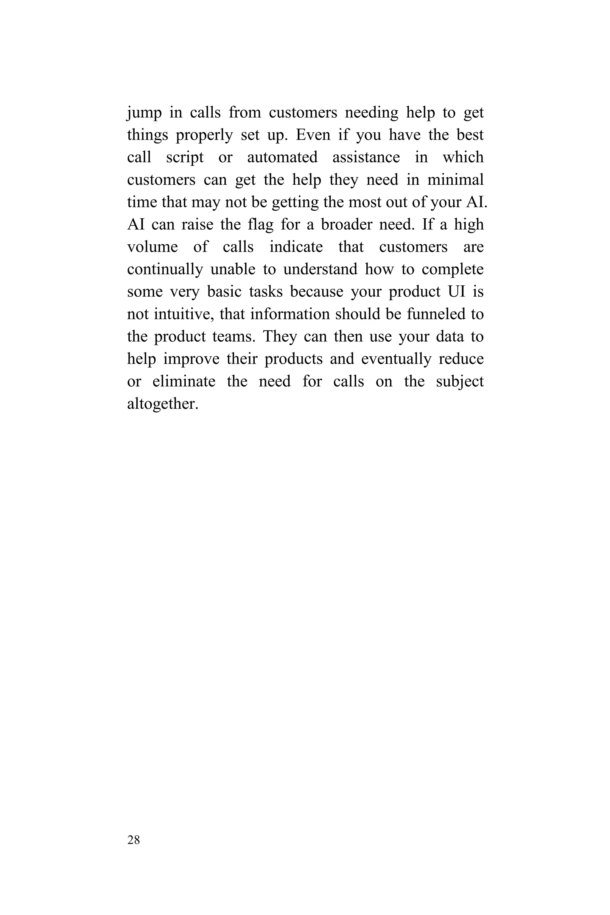 28
jump in calls from customers needing help to get
things properly set up. Even if you have the best
call script or automated assistance in which
customers can get the help they need in minimal
time that may not be getting the most out of your AI.
AI can raise the flag for a broader need. If a high
volume of calls indicate that customers are
continually unable to understand how to complete
some very basic tasks because your product UI is
not intuitive, that information should be funneled to
the product teams. They can then use your data to
help improve their products and eventually reduce
or eliminate the need for calls on the subject
altogether.
 