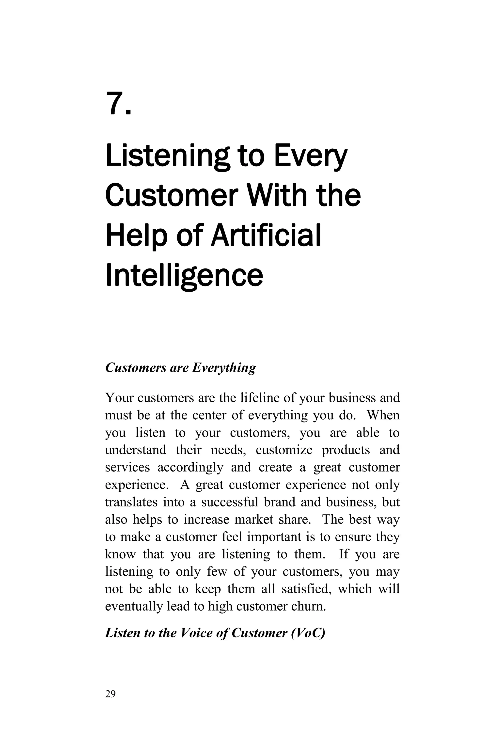 29
7.
Listening to Every
Customer With the
Help of Artificial
Intelligence
Customers are Everything
Your customers are the lifeline of your business and
must be at the center of everything you do. When
you listen to your customers, you are able to
understand their needs, customize products and
services accordingly and create a great customer
experience. A great customer experience not only
translates into a successful brand and business, but
also helps to increase market share. The best way
to make a customer feel important is to ensure they
know that you are listening to them. If you are
listening to only few of your customers, you may
not be able to keep them all satisfied, which will
eventually lead to high customer churn.
Listen to the Voice of Customer (VoC)
 
