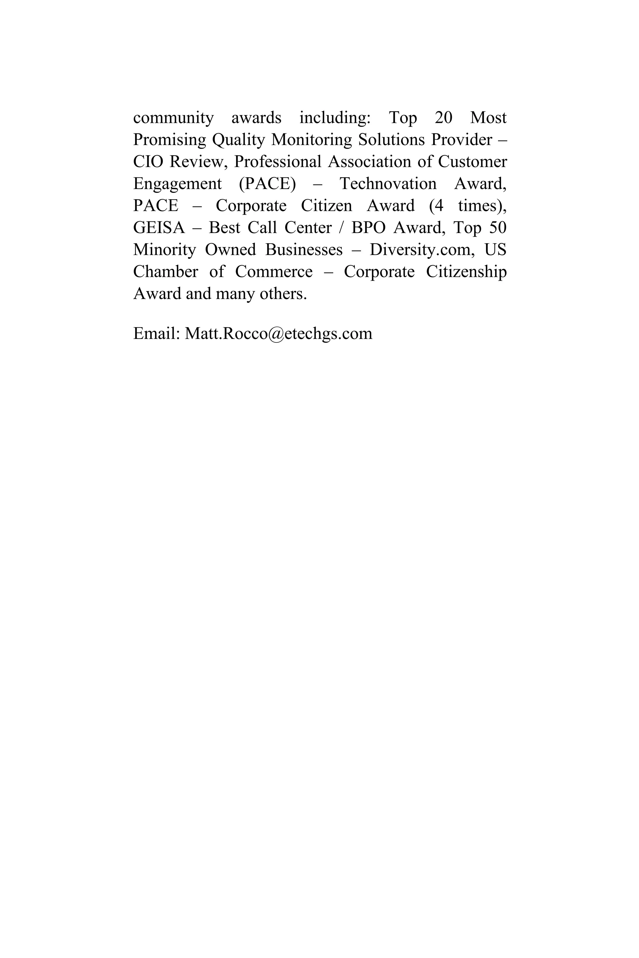 community awards including: Top 20 Most
Promising Quality Monitoring Solutions Provider –
CIO Review, Professional Association of Customer
Engagement (PACE) – Technovation Award,
PACE – Corporate Citizen Award (4 times),
GEISA – Best Call Center / BPO Award, Top 50
Minority Owned Businesses – Diversity.com, US
Chamber of Commerce – Corporate Citizenship
Award and many others.
Email: Matt.Rocco@etechgs.com
 