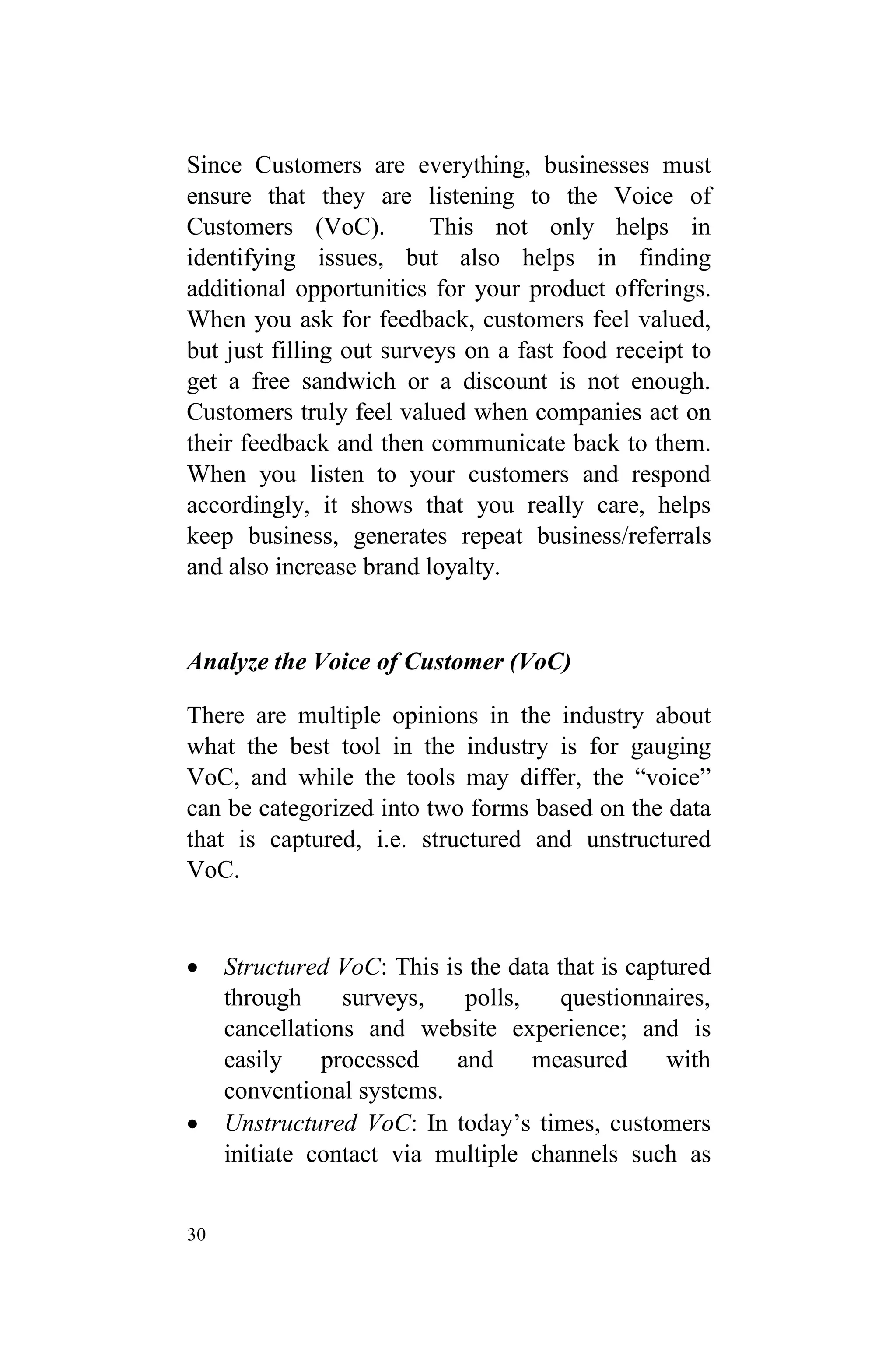 30
Since Customers are everything, businesses must
ensure that they are listening to the Voice of
Customers (VoC). This not only helps in
identifying issues, but also helps in finding
additional opportunities for your product offerings.
When you ask for feedback, customers feel valued,
but just filling out surveys on a fast food receipt to
get a free sandwich or a discount is not enough.
Customers truly feel valued when companies act on
their feedback and then communicate back to them.
When you listen to your customers and respond
accordingly, it shows that you really care, helps
keep business, generates repeat business/referrals
and also increase brand loyalty.
Analyze the Voice of Customer (VoC)
There are multiple opinions in the industry about
what the best tool in the industry is for gauging
VoC, and while the tools may differ, the “voice”
can be categorized into two forms based on the data
that is captured, i.e. structured and unstructured
VoC.
 Structured VoC: This is the data that is captured
through surveys, polls, questionnaires,
cancellations and website experience; and is
easily processed and measured with
conventional systems.
 Unstructured VoC: In today’s times, customers
initiate contact via multiple channels such as
 