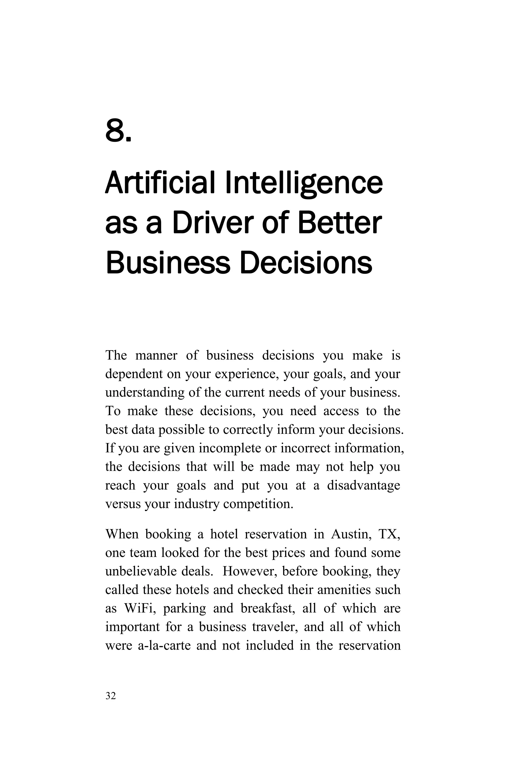 32
8.
Artificial Intelligence
as a Driver of Better
Business Decisions
The manner of business decisions you make is
dependent on your experience, your goals, and your
understanding of the current needs of your business.
To make these decisions, you need access to the
best data possible to correctly inform your decisions.
If you are given incomplete or incorrect information,
the decisions that will be made may not help you
reach your goals and put you at a disadvantage
versus your industry competition.
When booking a hotel reservation in Austin, TX,
one team looked for the best prices and found some
unbelievable deals. However, before booking, they
called these hotels and checked their amenities such
as WiFi, parking and breakfast, all of which are
important for a business traveler, and all of which
were a-la-carte and not included in the reservation
 