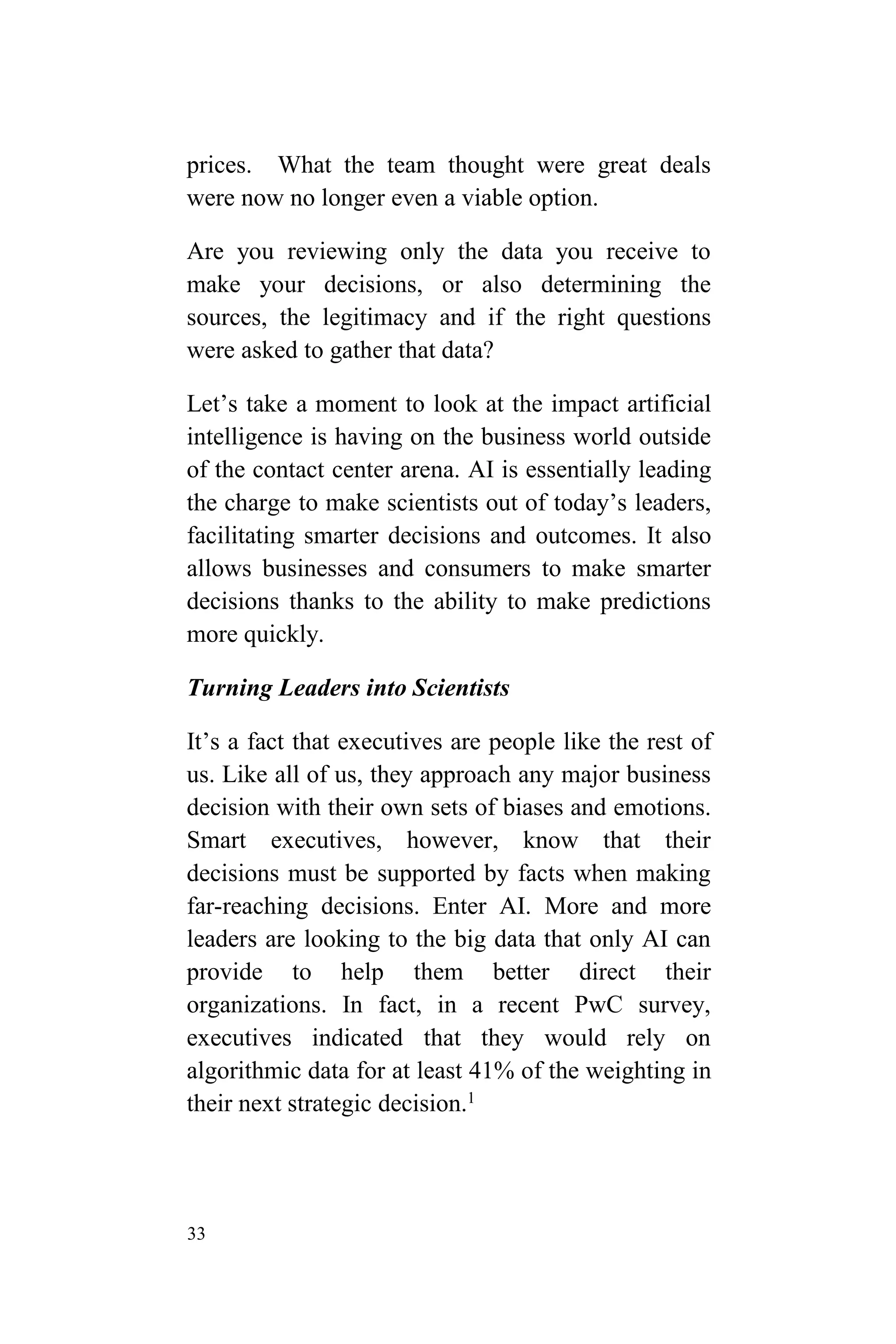 33
prices. What the team thought were great deals
were now no longer even a viable option.
Are you reviewing only the data you receive to
make your decisions, or also determining the
sources, the legitimacy and if the right questions
were asked to gather that data?
Let’s take a moment to look at the impact artificial
intelligence is having on the business world outside
of the contact center arena. AI is essentially leading
the charge to make scientists out of today’s leaders,
facilitating smarter decisions and outcomes. It also
allows businesses and consumers to make smarter
decisions thanks to the ability to make predictions
more quickly.
Turning Leaders into Scientists
It’s a fact that executives are people like the rest of
us. Like all of us, they approach any major business
decision with their own sets of biases and emotions.
Smart executives, however, know that their
decisions must be supported by facts when making
far-reaching decisions. Enter AI. More and more
leaders are looking to the big data that only AI can
provide to help them better direct their
organizations. In fact, in a recent PwC survey,
executives indicated that they would rely on
algorithmic data for at least 41% of the weighting in
their next strategic decision.1
 