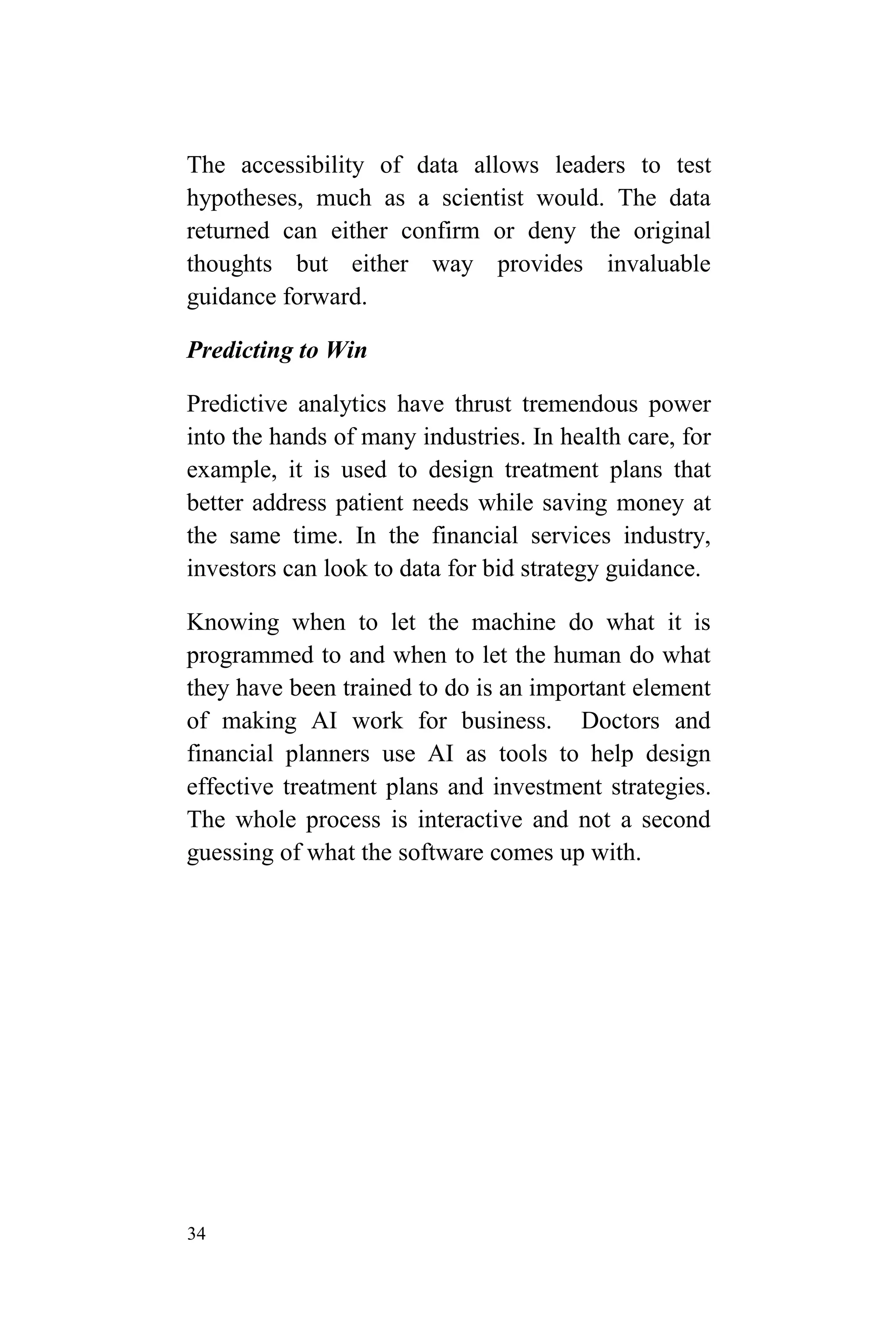 34
The accessibility of data allows leaders to test
hypotheses, much as a scientist would. The data
returned can either confirm or deny the original
thoughts but either way provides invaluable
guidance forward.
Predicting to Win
Predictive analytics have thrust tremendous power
into the hands of many industries. In health care, for
example, it is used to design treatment plans that
better address patient needs while saving money at
the same time. In the financial services industry,
investors can look to data for bid strategy guidance.
Knowing when to let the machine do what it is
programmed to and when to let the human do what
they have been trained to do is an important element
of making AI work for business. Doctors and
financial planners use AI as tools to help design
effective treatment plans and investment strategies.
The whole process is interactive and not a second
guessing of what the software comes up with.
 