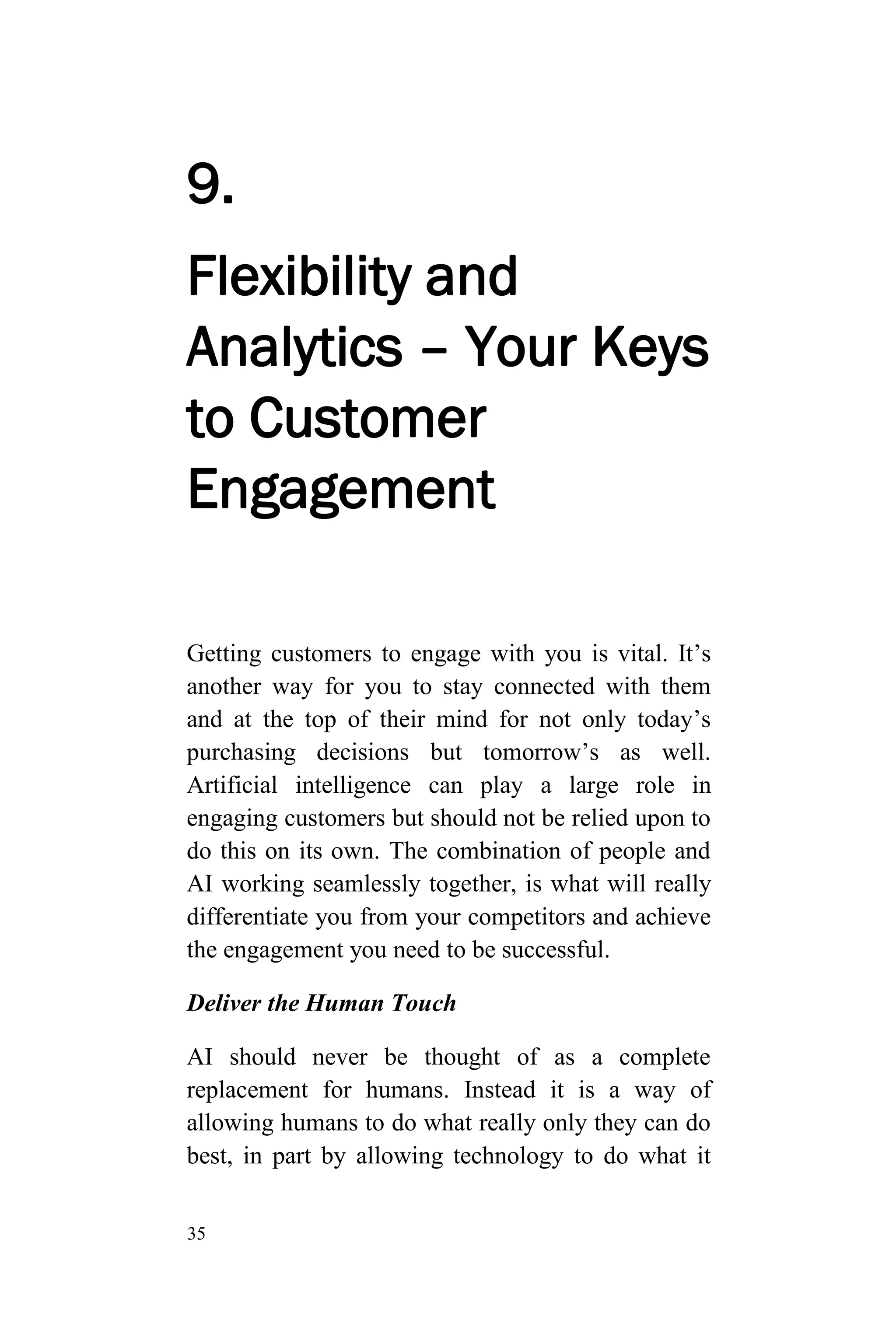 35
9.
Flexibility and
Analytics – Your Keys
to Customer
Engagement
Getting customers to engage with you is vital. It’s
another way for you to stay connected with them
and at the top of their mind for not only today’s
purchasing decisions but tomorrow’s as well.
Artificial intelligence can play a large role in
engaging customers but should not be relied upon to
do this on its own. The combination of people and
AI working seamlessly together, is what will really
differentiate you from your competitors and achieve
the engagement you need to be successful.
Deliver the Human Touch
AI should never be thought of as a complete
replacement for humans. Instead it is a way of
allowing humans to do what really only they can do
best, in part by allowing technology to do what it
 