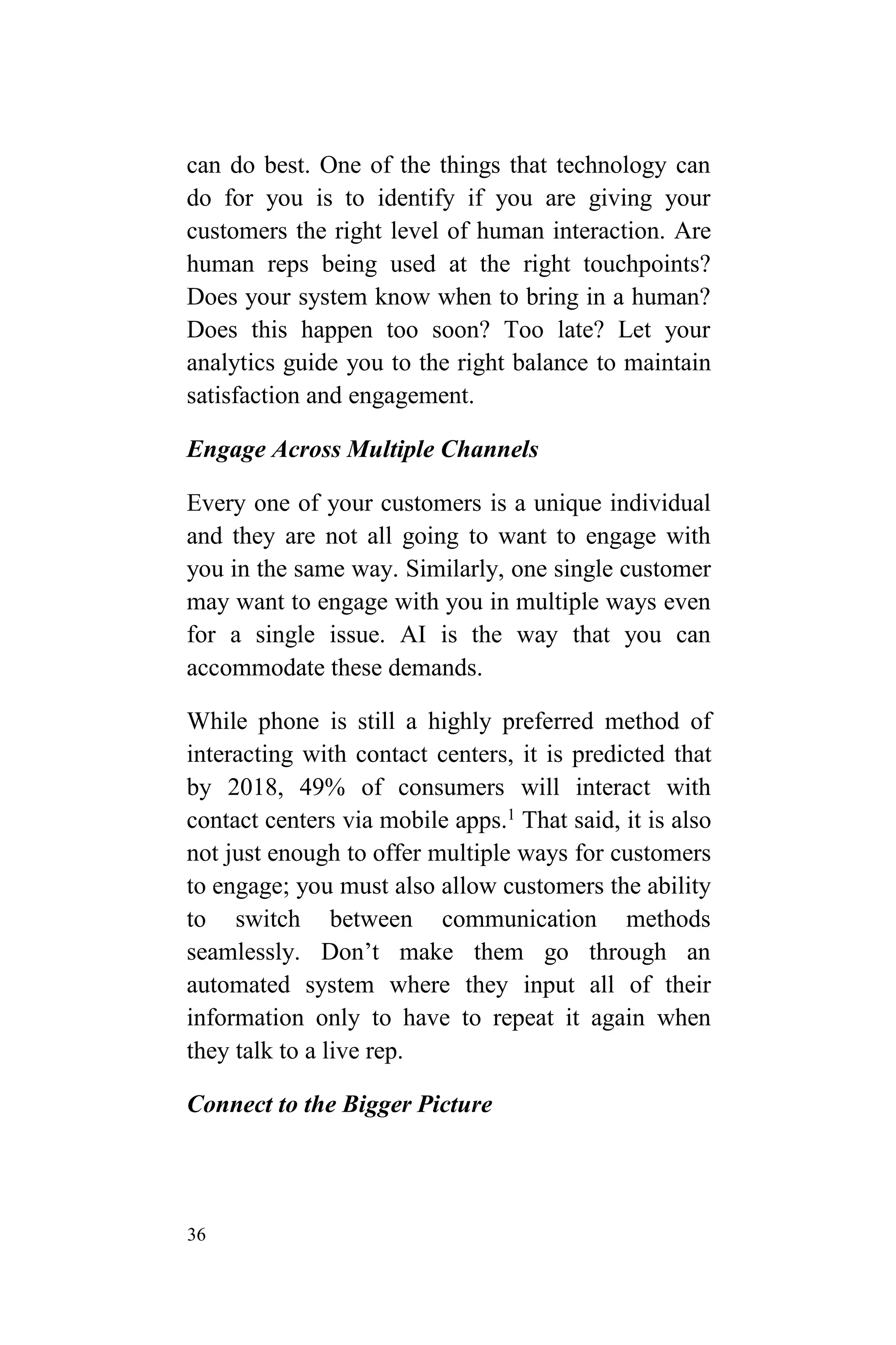 36
can do best. One of the things that technology can
do for you is to identify if you are giving your
customers the right level of human interaction. Are
human reps being used at the right touchpoints?
Does your system know when to bring in a human?
Does this happen too soon? Too late? Let your
analytics guide you to the right balance to maintain
satisfaction and engagement.
Engage Across Multiple Channels
Every one of your customers is a unique individual
and they are not all going to want to engage with
you in the same way. Similarly, one single customer
may want to engage with you in multiple ways even
for a single issue. AI is the way that you can
accommodate these demands.
While phone is still a highly preferred method of
interacting with contact centers, it is predicted that
by 2018, 49% of consumers will interact with
contact centers via mobile apps.1
That said, it is also
not just enough to offer multiple ways for customers
to engage; you must also allow customers the ability
to switch between communication methods
seamlessly. Don’t make them go through an
automated system where they input all of their
information only to have to repeat it again when
they talk to a live rep.
Connect to the Bigger Picture
 