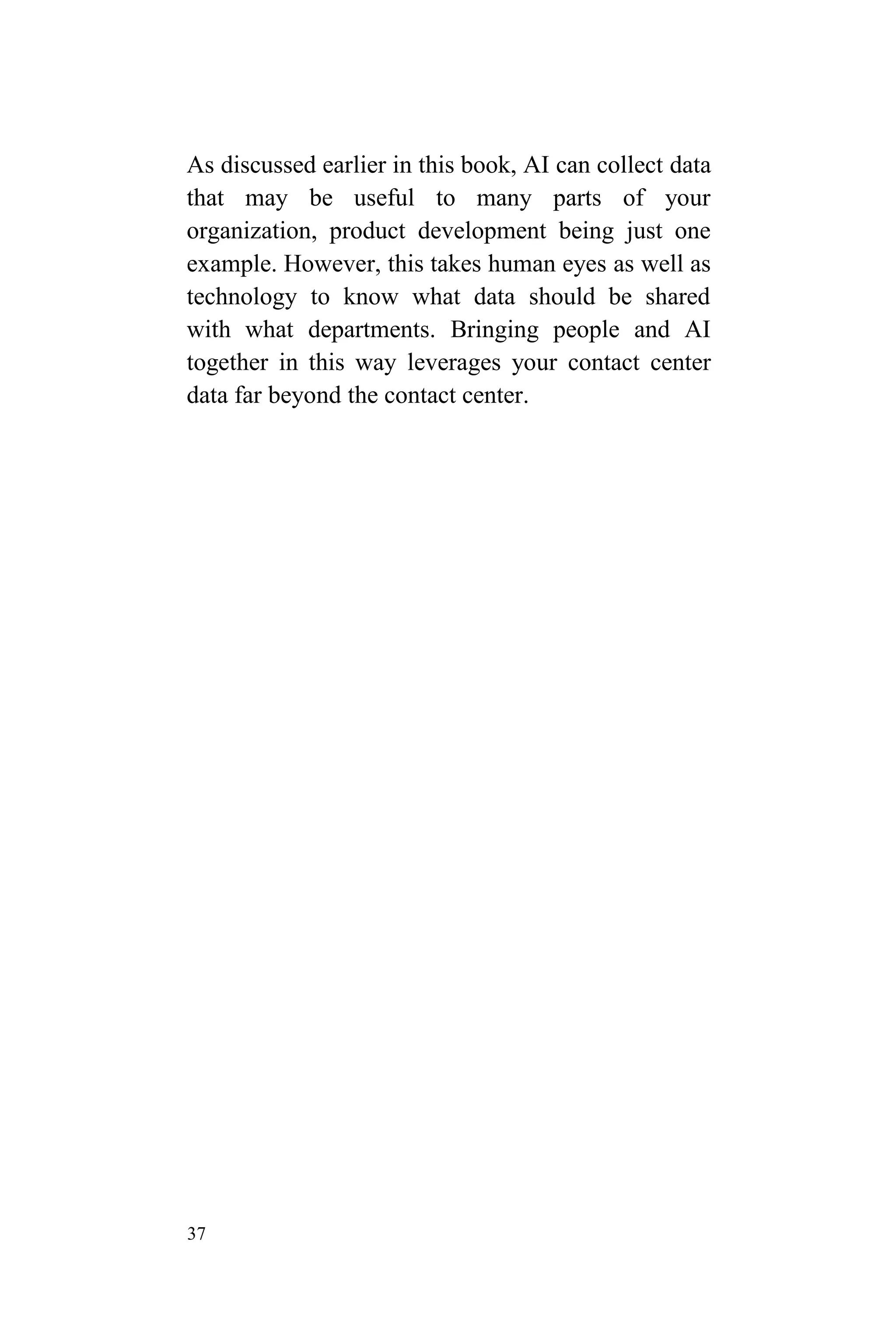 37
As discussed earlier in this book, AI can collect data
that may be useful to many parts of your
organization, product development being just one
example. However, this takes human eyes as well as
technology to know what data should be shared
with what departments. Bringing people and AI
together in this way leverages your contact center
data far beyond the contact center.
 